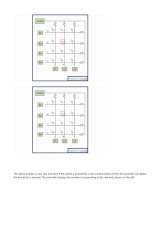The above process is very fast and even if the switch is pressed for a very small duration of time the controller can detect
the key which is pressed. The controller displays the number corresponding to the row and column on the LCD.
 