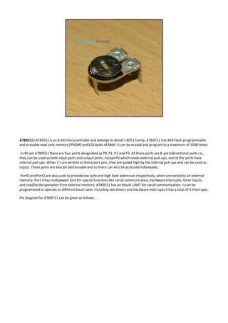 AT89C51: AT89S51is an 8-bit microcontroller and belongs to Atmel’s 8051 family. AT89C51 has 4KBFlash programmable
and erasableread only memory (PROM) and128 bytes of RAM. Itcan be erased and programto a maximum of 1000 times.
In 40-pin AT89C51 thereare four ports designated as P0, P1, P2 and P3. All these ports are 8-pin bidirectional ports i.e.,
they can be used as both input ports and output ports. Except P0 which needs external pull-ups, restof the ports have
internal pull-ups. When 1’s are written to these port pins, they are pulled high by the internal pull-ups and can be used as
inputs. These ports are also bit addressableand so there can also be accessed individually.
Port0 and Port2 are also used to providelow byte and high byte addresses respectively, when connected to an external
memory. Port3 has multiplexed pins for special functions like serial communication, hardwareinterrupts, timer inputs,
and read/writeoperation from external memory. AT89C51 has an inbuilt UART for serialcommunication. Itcan be
programmed to operate at differentbaud rates. Including two timers and hardwareinterrupts it has a total of 6 interrupts.
Pin diagramfor AT89C51 can be given as follows:
 