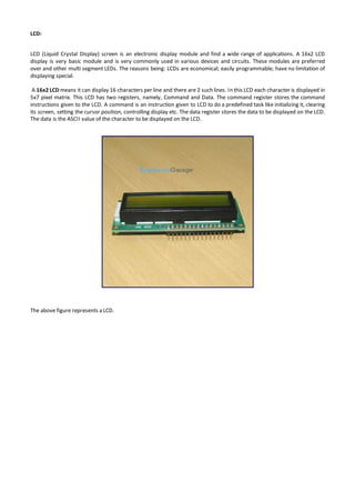 LCD:
LCD (Liquid Crystal Display) screen is an electronic display module and find a wide range of applications. A 16x2 LCD
display is very basic module and is very commonly used in various devices and circuits. These modules are preferred
over and other multi segment LEDs. The reasons being: LCDs are economical; easily programmable; have no limitation of
displaying special.
A 16x2 LCD means it can display 16 characters per line and there are 2 such lines. In this LCD each character is displayed in
5x7 pixel matrix. This LCD has two registers, namely, Command and Data. The command register stores the command
instructions given to the LCD. A command is an instruction given to LCD to do a predefined task like initializing it, clearing
its screen, setting the cursor position, controlling display etc. The data register stores the data to be displayed on the LCD.
The data is the ASCII value of the character to be displayed on the LCD.
The above figure represents a LCD.
 
