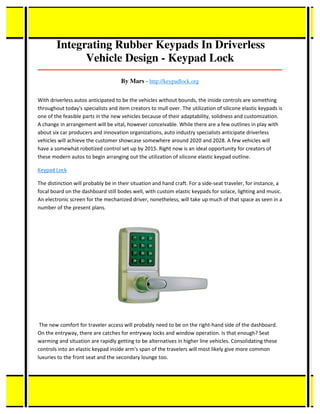 Integrating Rubber Keypads In Driverless
Vehicle Design - Keypad Lock
_____________________________________________________________________________________
By Mars - http://keypadlock.org
With driverless autos anticipated to be the vehicles without bounds, the inside controls are something
throughout today's specialists and item creators to mull over. The utilization of silicone elastic keypads is
one of the feasible parts in the new vehicles because of their adaptability, solidness and customization.
A change in arrangement will be vital, however conceivable. While there are a few outlines in play with
about six car producers and innovation organizations, auto industry specialists anticipate driverless
vehicles will achieve the customer showcase somewhere around 2020 and 2028. A few vehicles will
have a somewhat robotized control set up by 2015. Right now is an ideal opportunity for creators of
these modern autos to begin arranging out the utilization of silicone elastic keypad outline.
Keypad Lock
The distinction will probably be in their situation and hand craft. For a side-seat traveler, for instance, a
focal board on the dashboard still bodes well, with custom elastic keypads for solace, lighting and music.
An electronic screen for the mechanized driver, nonetheless, will take up much of that space as seen in a
number of the present plans.
The new comfort for traveler access will probably need to be on the right-hand side of the dashboard.
On the entryway, there are catches for entryway locks and window operation. Is that enough? Seat
warming and situation are rapidly getting to be alternatives in higher line vehicles. Consolidating these
controls into an elastic keypad inside arm's span of the travelers will most likely give more common
luxuries to the front seat and the secondary lounge too.
 