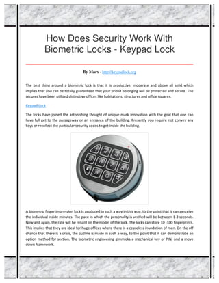 How Does Security Work With
Biometric Locks - Keypad Lock
_____________________________________________________________________________________
By Mars - http://keypadlock.org
The best thing around a biometric lock is that it is productive, moderate and above all solid which
implies that you can be totally guaranteed that your prized belonging will be protected and secure. The
secures have been utilized distinctive offices like habitations, structures and office squares.
Keypad Lock
The locks have joined the astonishing thought of unique mark innovation with the goal that one can
have full get to the passageway or an entrance of the building. Presently you require not convey any
keys or recollect the particular security codes to get inside the building.
A biometric finger impression lock is produced in such a way in this way, to the point that it can perceive
the individual inside minutes. The pace in which the personality is verified will be between 1-3 seconds.
Now and again, the rate will be reliant on the model of the lock. The locks can store 10 -100 fingerprints.
This implies that they are ideal for huge offices where there is a ceaseless inundation of men. On the off
chance that there is a crisis, the outline is made in such a way, to the point that it can demonstrate an
option method for section. The biometric engineering gimmicks a mechanical key or PIN, and a move
down framework.
 