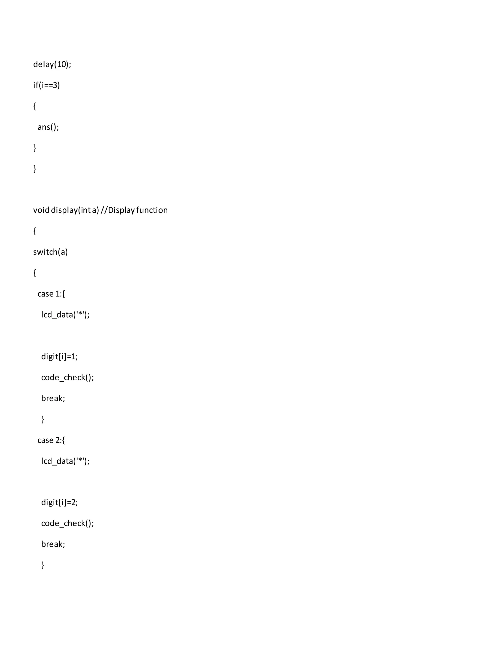 delay(10);
if(i==3)
{
ans();
}
}
voiddisplay(inta) //Displayfunction
{
switch(a)
{
case 1:{
lcd_data('*');
digit[i]=1;
code_check();
break;
}
case 2:{
lcd_data('*');
digit[i]=2;
code_check();
break;
}
 