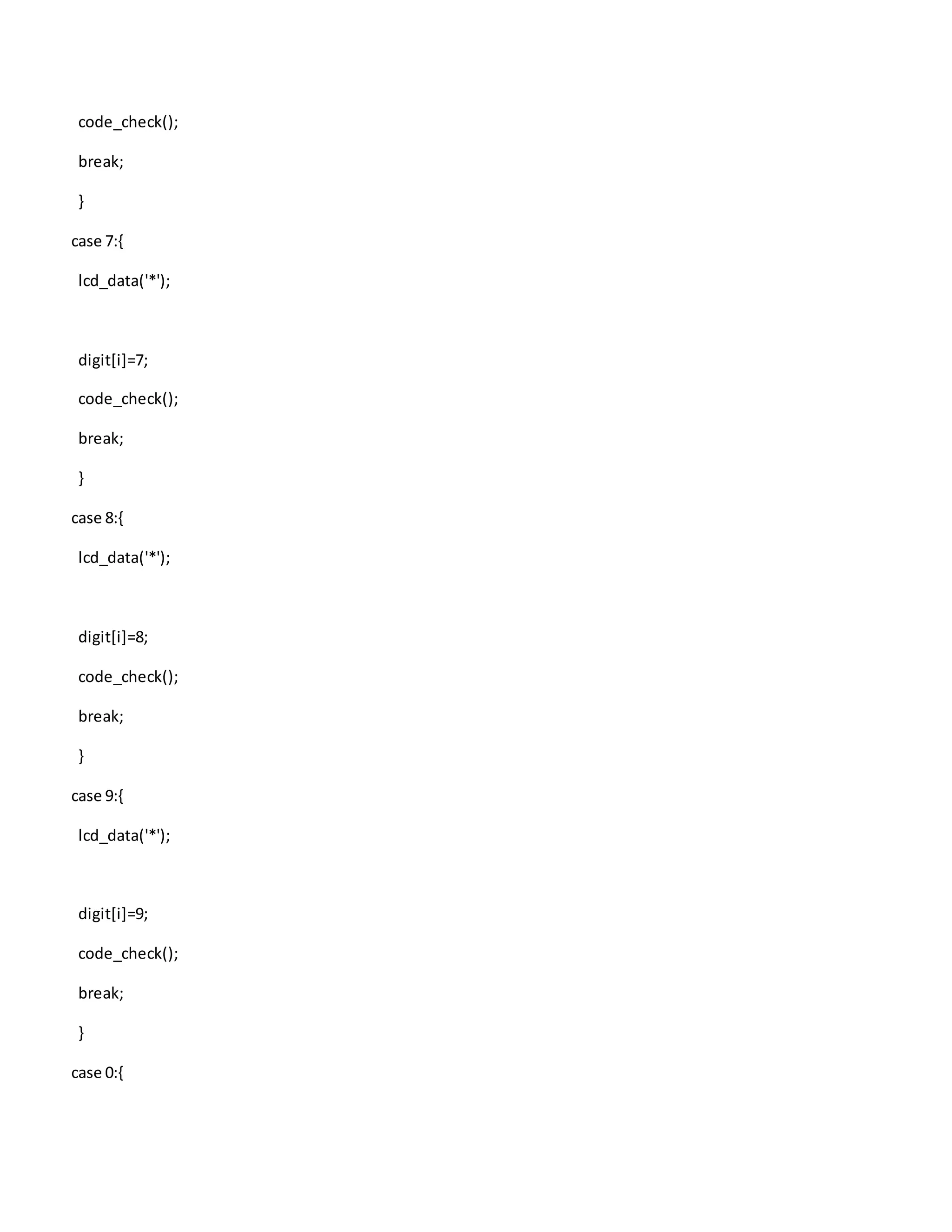 code_check();
break;
}
case 7:{
lcd_data('*');
digit[i]=7;
code_check();
break;
}
case 8:{
lcd_data('*');
digit[i]=8;
code_check();
break;
}
case 9:{
lcd_data('*');
digit[i]=9;
code_check();
break;
}
case 0:{
 