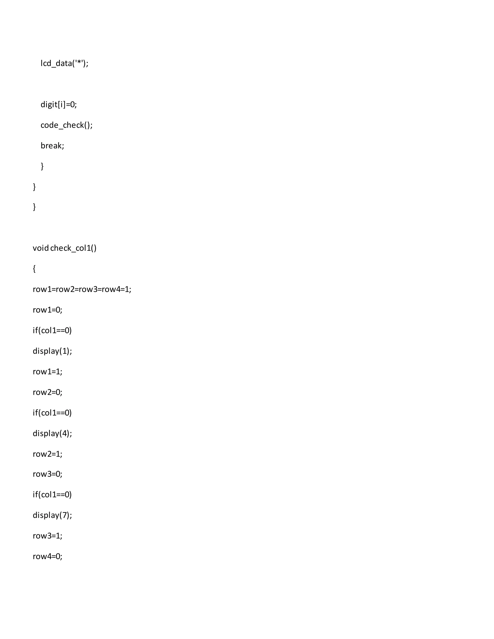 lcd_data('*');
digit[i]=0;
code_check();
break;
}
}
}
voidcheck_col1()
{
row1=row2=row3=row4=1;
row1=0;
if(col1==0)
display(1);
row1=1;
row2=0;
if(col1==0)
display(4);
row2=1;
row3=0;
if(col1==0)
display(7);
row3=1;
row4=0;
 