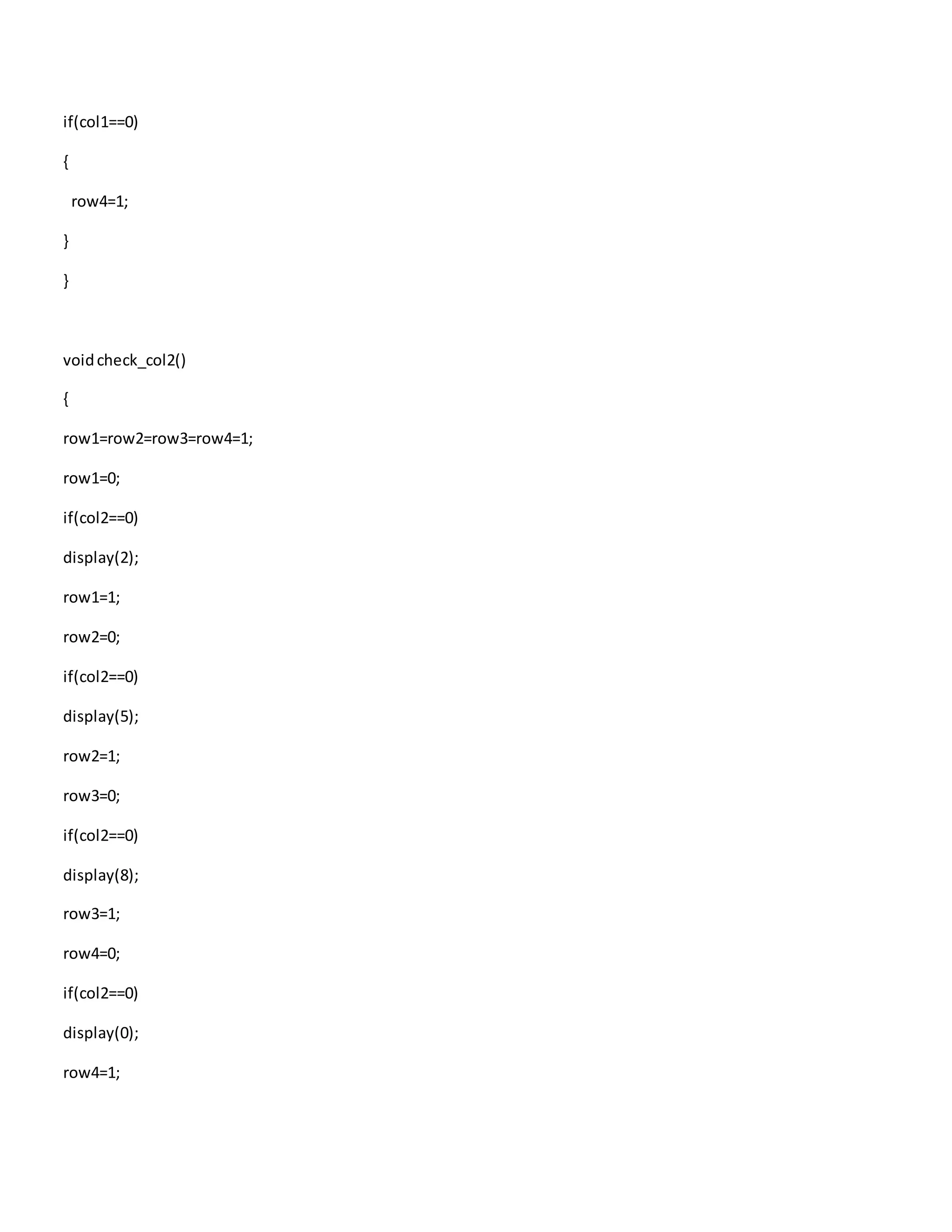 if(col1==0)
{
row4=1;
}
}
voidcheck_col2()
{
row1=row2=row3=row4=1;
row1=0;
if(col2==0)
display(2);
row1=1;
row2=0;
if(col2==0)
display(5);
row2=1;
row3=0;
if(col2==0)
display(8);
row3=1;
row4=0;
if(col2==0)
display(0);
row4=1;
 