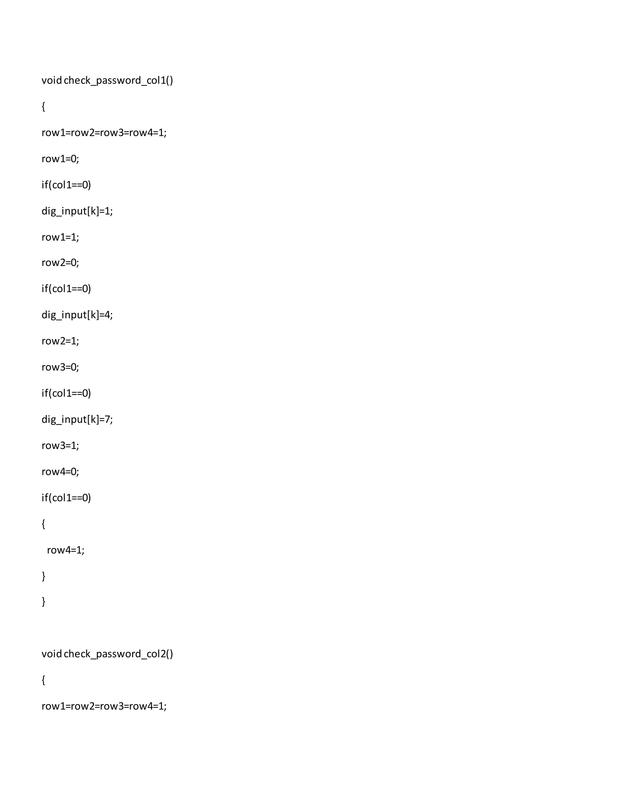 voidcheck_password_col1()
{
row1=row2=row3=row4=1;
row1=0;
if(col1==0)
dig_input[k]=1;
row1=1;
row2=0;
if(col1==0)
dig_input[k]=4;
row2=1;
row3=0;
if(col1==0)
dig_input[k]=7;
row3=1;
row4=0;
if(col1==0)
{
row4=1;
}
}
voidcheck_password_col2()
{
row1=row2=row3=row4=1;
 