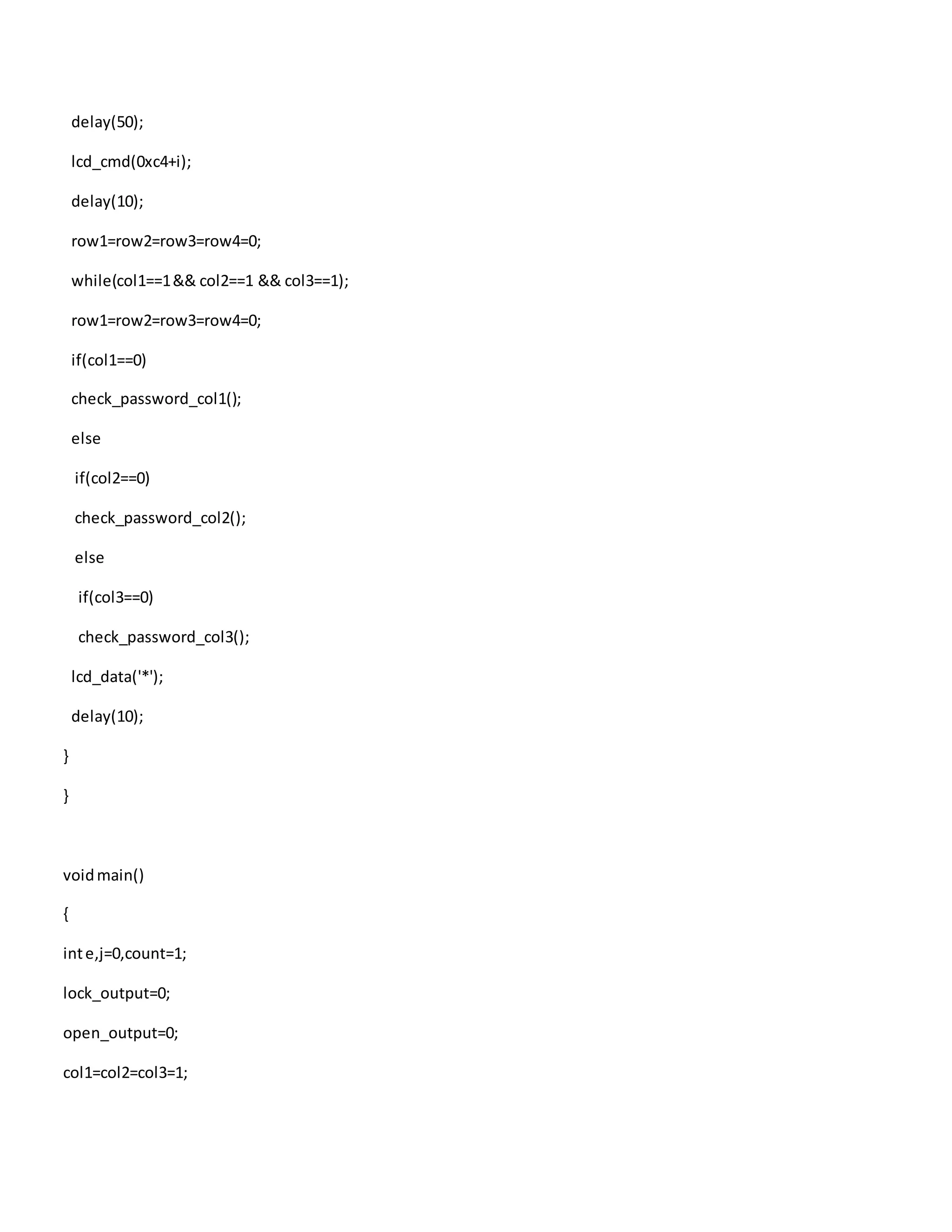 delay(50);
lcd_cmd(0xc4+i);
delay(10);
row1=row2=row3=row4=0;
while(col1==1&& col2==1 && col3==1);
row1=row2=row3=row4=0;
if(col1==0)
check_password_col1();
else
if(col2==0)
check_password_col2();
else
if(col3==0)
check_password_col3();
lcd_data('*');
delay(10);
}
}
voidmain()
{
inte,j=0,count=1;
lock_output=0;
open_output=0;
col1=col2=col3=1;
 