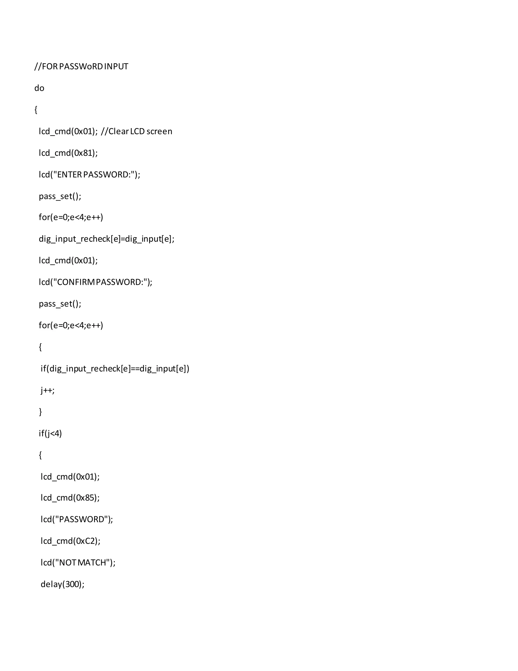 //FORPASSWoRDINPUT
do
{
lcd_cmd(0x01); //ClearLCD screen
lcd_cmd(0x81);
lcd("ENTERPASSWORD:");
pass_set();
for(e=0;e<4;e++)
dig_input_recheck[e]=dig_input[e];
lcd_cmd(0x01);
lcd("CONFIRMPASSWORD:");
pass_set();
for(e=0;e<4;e++)
{
if(dig_input_recheck[e]==dig_input[e])
j++;
}
if(j<4)
{
lcd_cmd(0x01);
lcd_cmd(0x85);
lcd("PASSWORD");
lcd_cmd(0xC2);
lcd("NOTMATCH");
delay(300);
 
