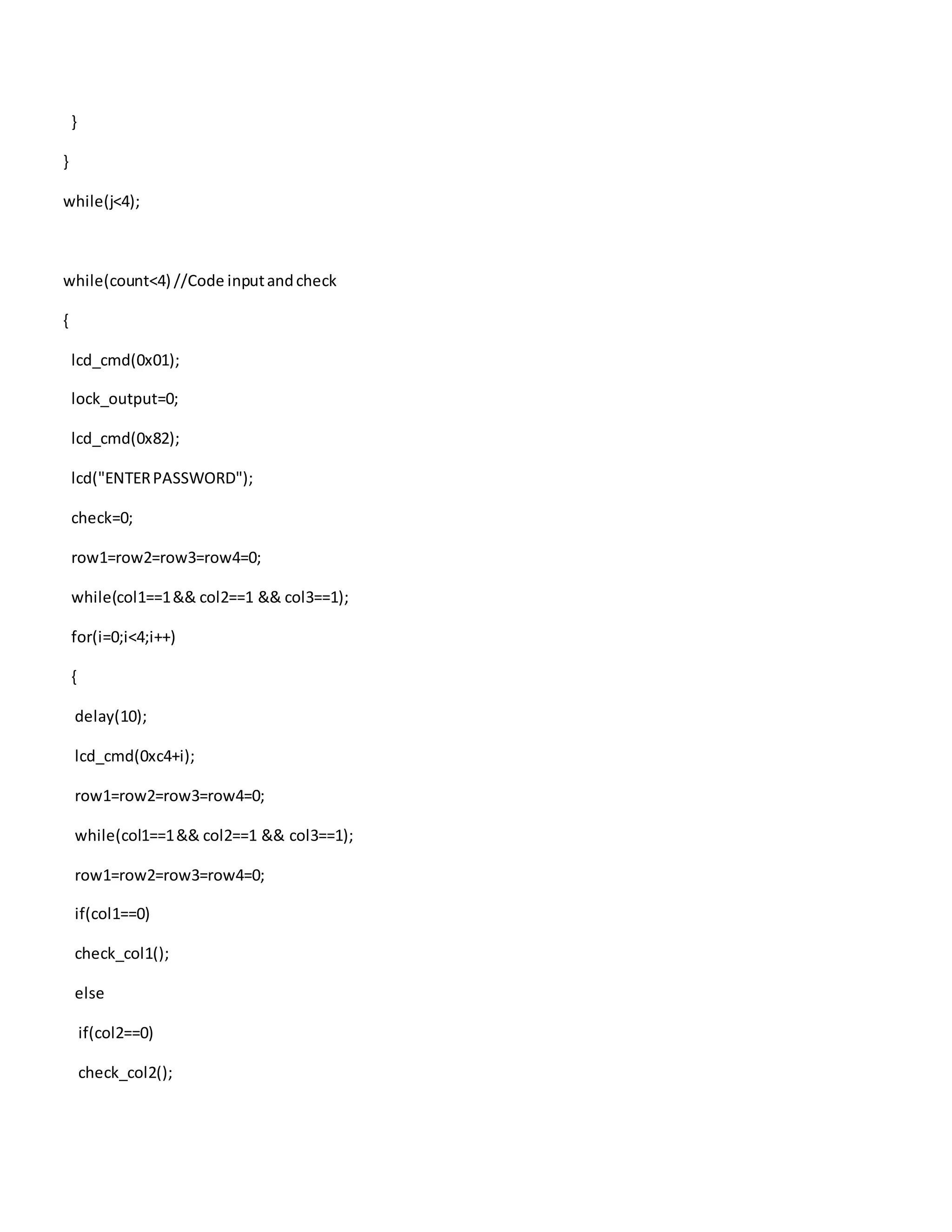 }
}
while(j<4);
while(count<4) //Code inputandcheck
{
lcd_cmd(0x01);
lock_output=0;
lcd_cmd(0x82);
lcd("ENTERPASSWORD");
check=0;
row1=row2=row3=row4=0;
while(col1==1&& col2==1 && col3==1);
for(i=0;i<4;i++)
{
delay(10);
lcd_cmd(0xc4+i);
row1=row2=row3=row4=0;
while(col1==1&& col2==1 && col3==1);
row1=row2=row3=row4=0;
if(col1==0)
check_col1();
else
if(col2==0)
check_col2();
 