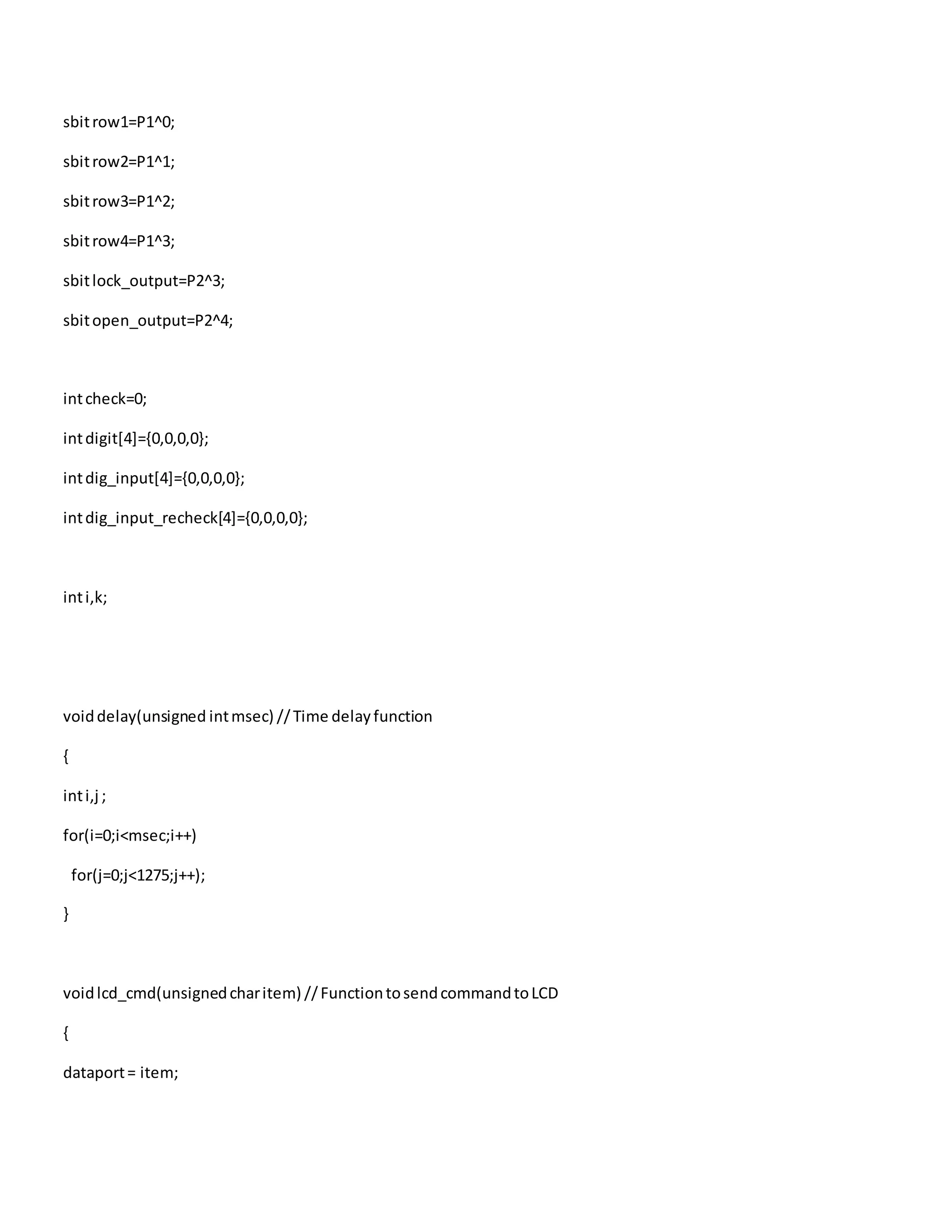 sbitrow1=P1^0;
sbitrow2=P1^1;
sbitrow3=P1^2;
sbitrow4=P1^3;
sbitlock_output=P2^3;
sbitopen_output=P2^4;
intcheck=0;
intdigit[4]={0,0,0,0};
intdig_input[4]={0,0,0,0};
intdig_input_recheck[4]={0,0,0,0};
inti,k;
voiddelay(unsigned intmsec) //Time delayfunction
{
inti,j ;
for(i=0;i<msec;i++)
for(j=0;j<1275;j++);
}
voidlcd_cmd(unsignedcharitem) //FunctiontosendcommandtoLCD
{
dataport= item;
 