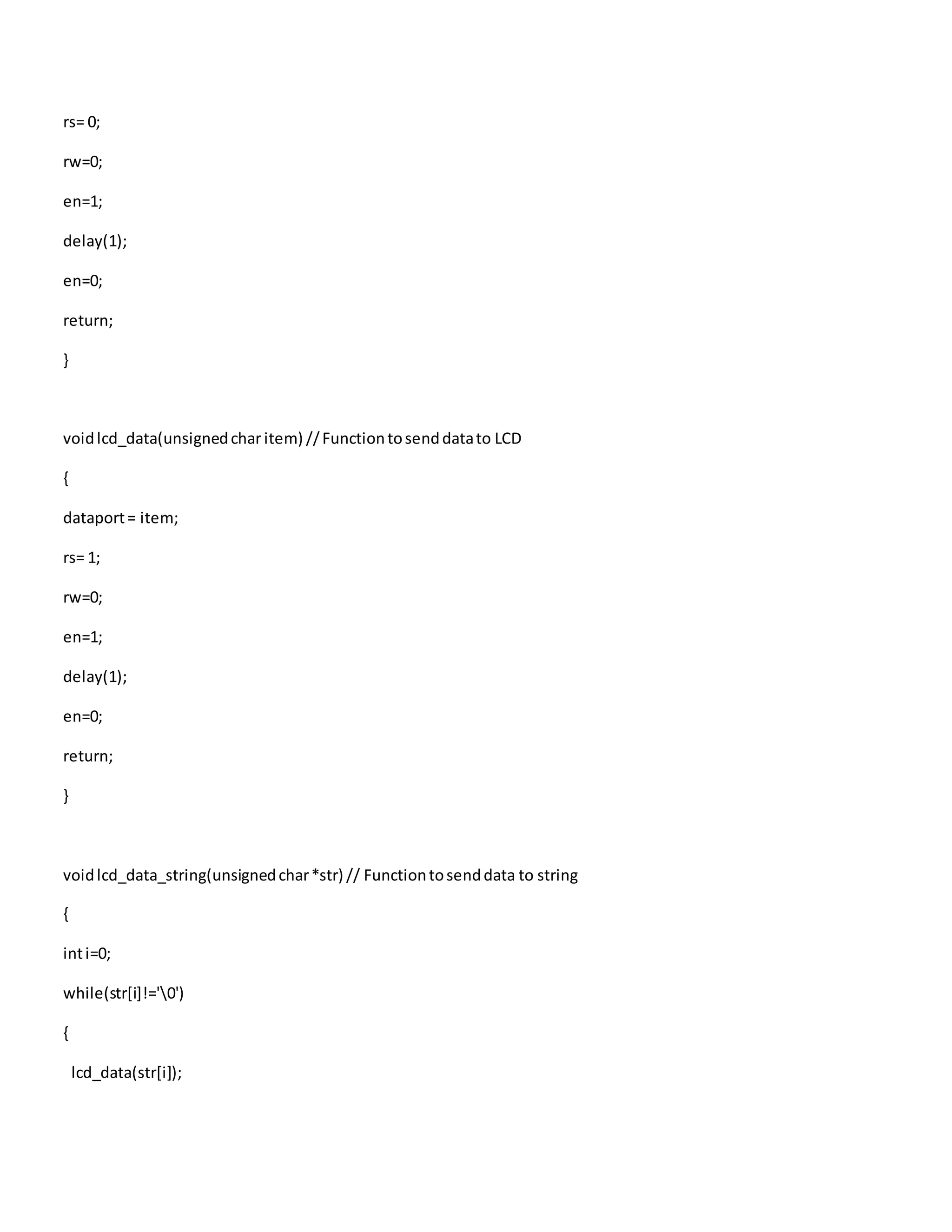 rs= 0;
rw=0;
en=1;
delay(1);
en=0;
return;
}
voidlcd_data(unsignedcharitem) //Functiontosenddatato LCD
{
dataport= item;
rs= 1;
rw=0;
en=1;
delay(1);
en=0;
return;
}
voidlcd_data_string(unsignedchar*str) // Functiontosenddata to string
{
inti=0;
while(str[i]!='0')
{
lcd_data(str[i]);
 