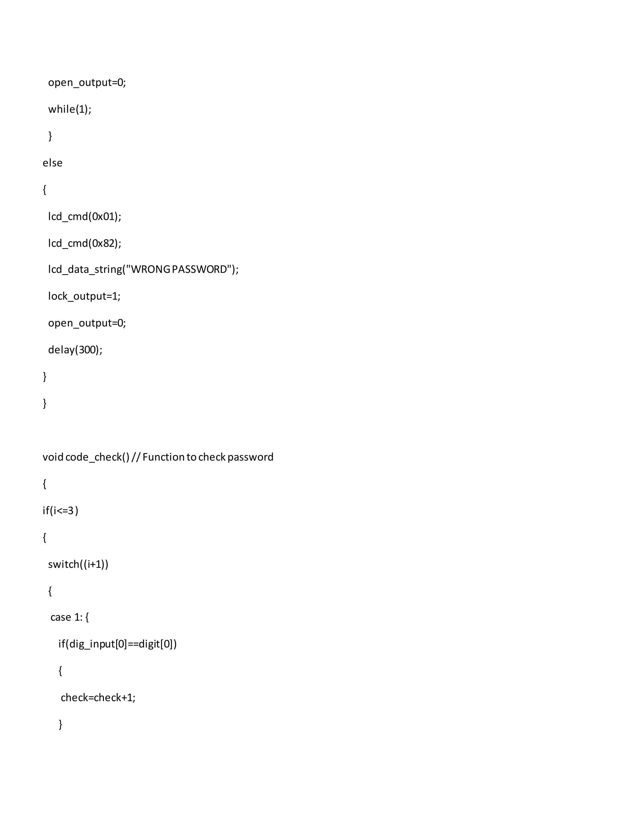 open_output=0;
while(1);
}
else
{
lcd_cmd(0x01);
lcd_cmd(0x82);
lcd_data_string("WRONGPASSWORD");
lock_output=1;
open_output=0;
delay(300);
}
}
voidcode_check() //Functiontocheckpassword
{
if(i<=3)
{
switch((i+1))
{
case 1: {
if(dig_input[0]==digit[0])
{
check=check+1;
}
 