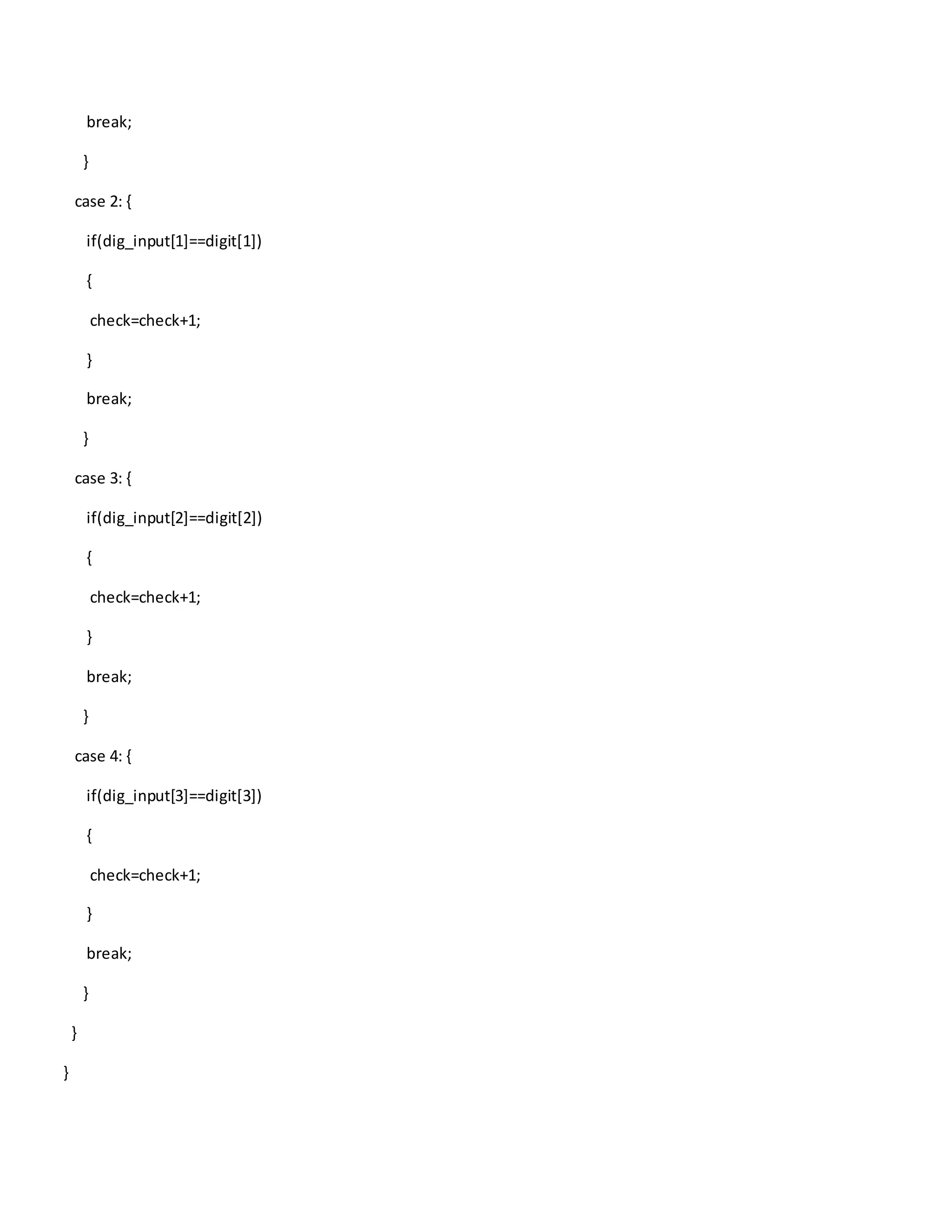 break;
}
case 2: {
if(dig_input[1]==digit[1])
{
check=check+1;
}
break;
}
case 3: {
if(dig_input[2]==digit[2])
{
check=check+1;
}
break;
}
case 4: {
if(dig_input[3]==digit[3])
{
check=check+1;
}
break;
}
}
}
 
