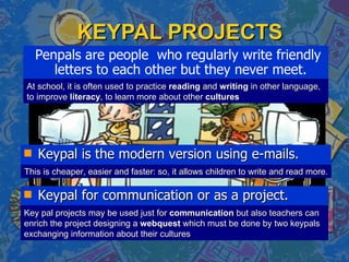 KEYPAL PROJECTS Penpals are people  who regularly write friendly letters to each other but they never meet.  At school, it is often used to practice  reading  and  writing  in other language, to improve  literacy , to learn more about other  cultures This is cheaper, easier and faster: so, it allows children to write and read more. Key pal projects may be used just for  communication  but also teachers can enrich the project designing a  webquest  which must be done by two keypals exchanging information about their cultures ,[object Object],[object Object]
