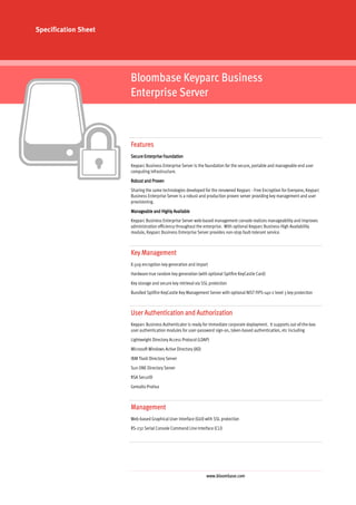 Specification Sheet




                      Bloombase Keyparc Business
                      Enterprise Server



                      Features
                      Secure Enterprise Foundation
                      Keyparc Business Enterprise Server is the foundation for the secure, portable and manageable end user
                      computing infrastructure.
                      Robust and Proven
                      Sharing the same technologies developed for the renowned Keyparc - Free Encryption for Everyone, Keyparc
                      Business Enterprise Server is a robust and production proven server providing key management and user
                      provisioning.
                      Manageable and Highly Available
                      Keyparc Business Enterprise Server web-based management console realizes manageability and improves
                      administration efficiency throughout the enterprise. With optional Keyparc Business High Availability
                      module, Keyparc Business Enterprise Server provides non-stop fault-tolerant service.



                      Key Management
                      X.509 encryption key generation and import
                      Hardware true random key generation (with optional Spitfire KeyCastle Card)
                      Key storage and secure key retrieval via SSL protection
                      Bundled Spitfire KeyCastle Key Management Server with optional NIST FIPS-140-2 level 3 key protection



                      User Authentication and Authorization
                      Keyparc Business Authenticator is ready for immediate corporate deployment. It supports out-of-the-box
                      user authentication modules for user-password sign-on, token-based authentication, etc including
                      Lightweight Directory Access Protocol (LDAP)
                      Microsoft Windows Active Directory (AD)
                      IBM Tivoli Directory Server
                      Sun ONE Directory Server
                      RSA SecurID
                      Gemalto Protiva



                      Management
                      Web-based Graphical User Interface (GUI) with SSL protection
                      RS-232 Serial Console Command Line Interface (CLI)




                                                                 www.bloombase.com
 