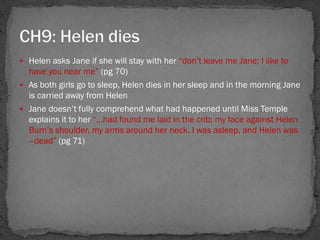  Helen asks Jane if she will stay with her ―don‘t leave me Jane; I like to
  have you near me‖ (pg 70)
 As both girls go to sleep, Helen dies in her sleep and in the morning Jane
  is carried away from Helen
 Jane doesn‘t fully comprehend what had happened until Miss Temple
  explains it to her ―...had found me laid in the crib; my face against Helen
  Burn‘s shoulder, my arms around her neck. I was asleep, and Helen was
  –dead‖ (pg 71)
 