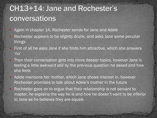  Again in chapter 14, Rochester sends for Jane and Adele
 Rochester appears to be slightly drunk, and asks Jane some peculiar
    things
   First of all he asks Jane if she finds him attractive, which she answers
    ‗no‘
   Then their conversation gets into more deeper topics, however Jane is
    feeling a little awkward still by the previous question he asked and how
    she feels
   Adele mentions her mother, which Jane shows interest in, however
    Rochester promises to talk about Adele‘s mother in the future
   Rochester goes on to argue that their relationship is not servant to
    master, he explains the way he is and how he doesn‘t want to be inferior
    to Jane as he believes they are equals
 