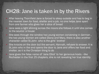  After leaving Thornfield Jane is forced to sleep outside and has to beg in
    the nearest town for food, shelter and a job, no one helps Jane apart
    from one farmer who gives her a slice of bread
   Jane sees a light shining across the moors she follows it until she comes
    to the source: a house
   She sees through the window two young women conversing in German ,
    the two young women are called Diana and Mary, there is also another
    character called St.John who is the girls‘ brother
   She knocks on the door but the servant, Hannah, refuses to answer. It is
    St.John who in the end opens the door to Jane and offers her food and
    shelter, as it is the Christian thing to do
   Jane gives the false name of ‗Jane Elliot‘ to her generous hosts –like
    Rochester in the first 25 chapters, she is not revealing her true identity
 