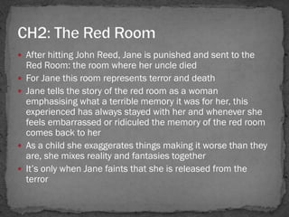  After hitting John Reed, Jane is punished and sent to the
    Red Room: the room where her uncle died
   For Jane this room represents terror and death
   Jane tells the story of the red room as a woman
    emphasising what a terrible memory it was for her, this
    experienced has always stayed with her and whenever she
    feels embarrassed or ridiculed the memory of the red room
    comes back to her
   As a child she exaggerates things making it worse than they
    are, she mixes reality and fantasies together
   It‘s only when Jane faints that she is released from the
    terror
 