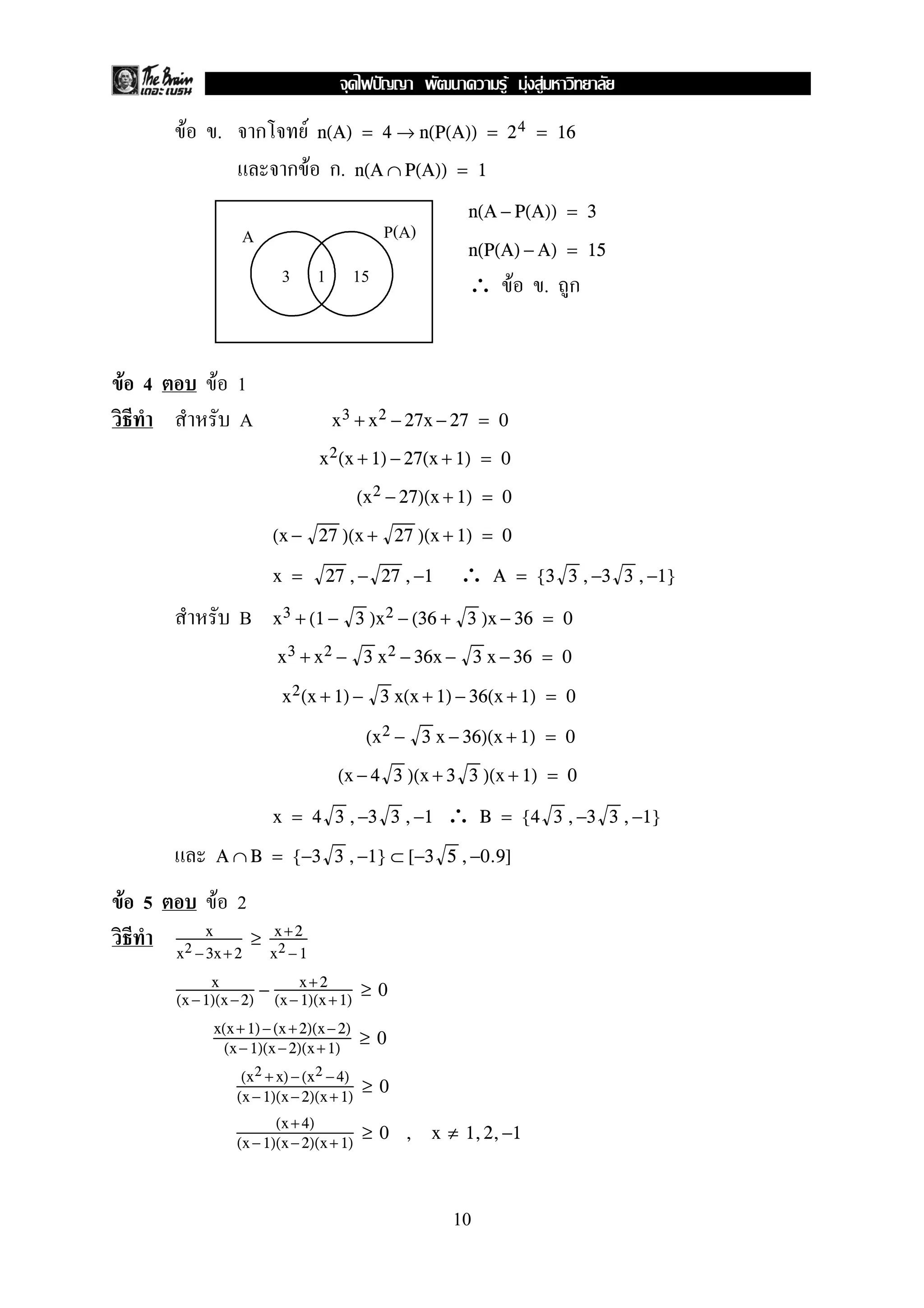 F . ก F n(A) = 4 → n(P(A)) = 24 = 16
ก F ก. n(A ∩ P(A)) = 1
n(A − P(A)) = 3
n(P(A) − A) = 15
∴ F . ก
F 4 F 1
A x3 + x2 − 27x − 27 = 0
x2(x + 1) − 27(x + 1) = 0
(x2 − 27)(x + 1) = 0
(x − 27 )(x + 27 )(x + 1) = 0
∴x = 27 ,− 27 ,−1 A = {3 3 ,−3 3 ,−1}
B x3 + (1 − 3 )x2 − (36 + 3 )x − 36 = 0
x3 + x2 − 3 x2 − 36x − 3 x − 36 = 0
x2(x + 1) − 3 x(x + 1) − 36(x + 1) = 0
(x2 − 3 x − 36)(x + 1) = 0
(x − 4 3 )(x + 3 3 )(x + 1) = 0
∴x = 4 3 ,−3 3 ,−1 B = {4 3 ,−3 3 ,−1}
A ∩ B = {−3 3 ,−1} ⊂ [−3 5 ,−0.9]
F 5 F 2
x
x2 −3x+ 2
≥ x +2
x2 − 1
x
(x −1)(x−2)
− x+ 2
(x− 1)(x +1)
≥ 0
x(x+ 1)−(x +2)(x−2)
(x− 1)(x −2)(x+1)
≥ 0
(x2 + x) −(x2 −4)
(x −1)(x−2)(x+ 1)
≥ 0
(x+4)
(x −1)(x−2)(x+ 1)
≥ 0 , x ≠ 1,2,−1
3 1 15
A P(A)
10
ˆ F F F
 