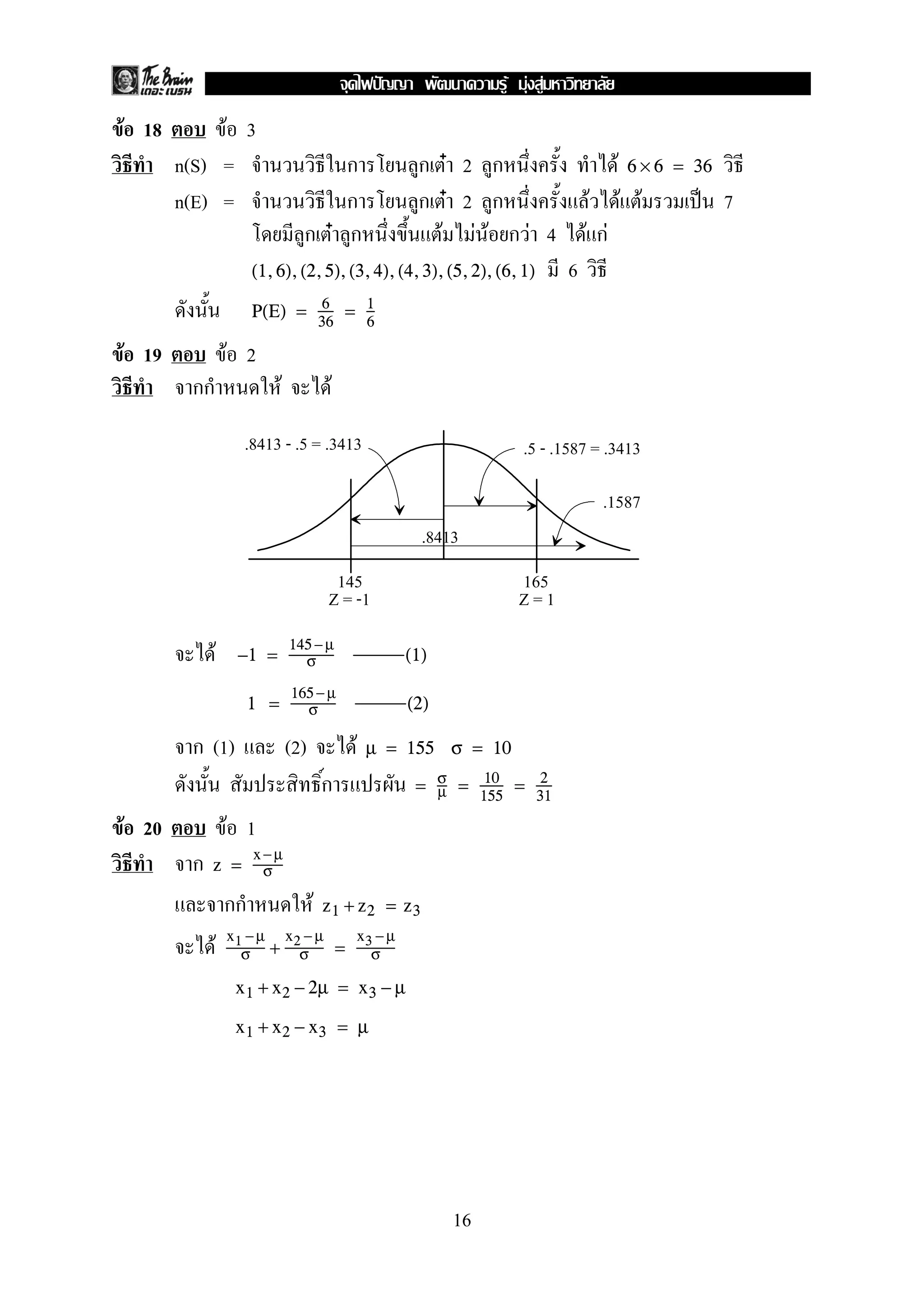 F 18 F 3
n(S) = ก ก F 2 ก F 6 × 6 = 36
n(E) = ก ก F 2 ก F F F ˈ 7
ก F ก F F F ก F 4 F กF
6(1,6),(2,5),(3,4),(4,3),(5,2),(6,1)
P(E) = 6
36
= 1
6
F 19 F 2
กก F F
F −1 =
145− µ
σ (1)
1 =
165− µ
σ (2)
ก (1) (2) F µ = 155 σ = 10
ก = σ
µ = 10
155
= 2
31
F 20 F 1
ก z =
x −µ
σ
กก F z1 + z2 = z3
F x1 −µ
σ +
x2 − µ
σ =
x3 − µ
σ
x1 + x2 − 2µ = x3 − µ
x1 + x2 − x3 = µ
.8413 - .5 = .3413 .5 - .1587 = .3413
.8413
.1587
145 165
Z = -1 Z = 1
16
ˆ F F F
 