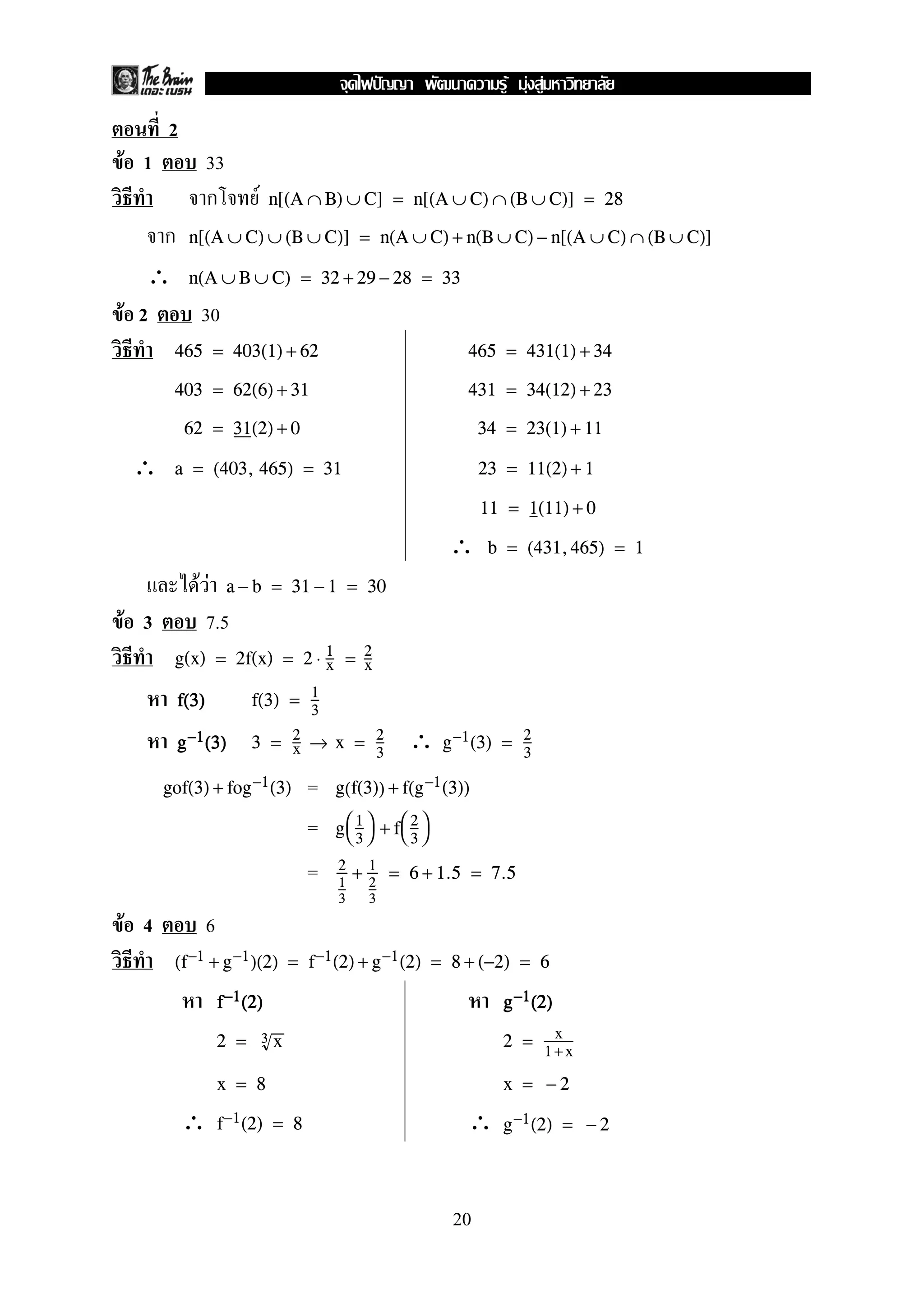 2
F 1 33
ก F n[(A ∩ B) ∪ C] = n[(A ∪ C) ∩ (B ∪ C)] = 28
ก n[(A ∪ C) ∪ (B ∪ C)] = n(A ∪ C) + n(B ∪ C) − n[(A ∪ C) ∩ (B ∪ C)]
∴ n(A ∪ B ∪ C) = 32 + 29 − 28 = 33
F 2 30
465 = 403(1) + 62 465 = 431(1) + 34
403 = 62(6) + 31 431 = 34(12) + 23
62 = 31(2) + 0 34 = 23(1) + 11
∴ a = (403, 465) = 31 23 = 11(2) + 1
11 = 1(11) + 0
∴ b = (431,465) = 1
F F a − b = 31 − 1 = 30
F 3 7.5
g(x) = 2f(x) = 2 ⋅ 1
x = 2
x
ffff((((3333)))) f(3) = 1
3
∴gggg−−−−1111((((3333)))) 3 = 2
x → x = 2
3
g−1(3) = 2
3
=gof(3) + fog−1(3) g(f(3)) + f(g−1(3))
= g

1
3

 + f

2
3


= 2
1
3
+ 1
2
3
= 6 + 1.5 = 7.5
F 4 6
(f−1 + g−1)(2) = f−1(2) + g−1(2) = 8 + (−2) = 6
ffff−−−−1111((((2222)))) gggg−−−−1111((((2222))))
2 = 3 x 2 = x
1 +x
x = 8 x = − 2
∴ ∴f−1(2) = 8 g−1(2) = − 2
20
ˆ F F F
 