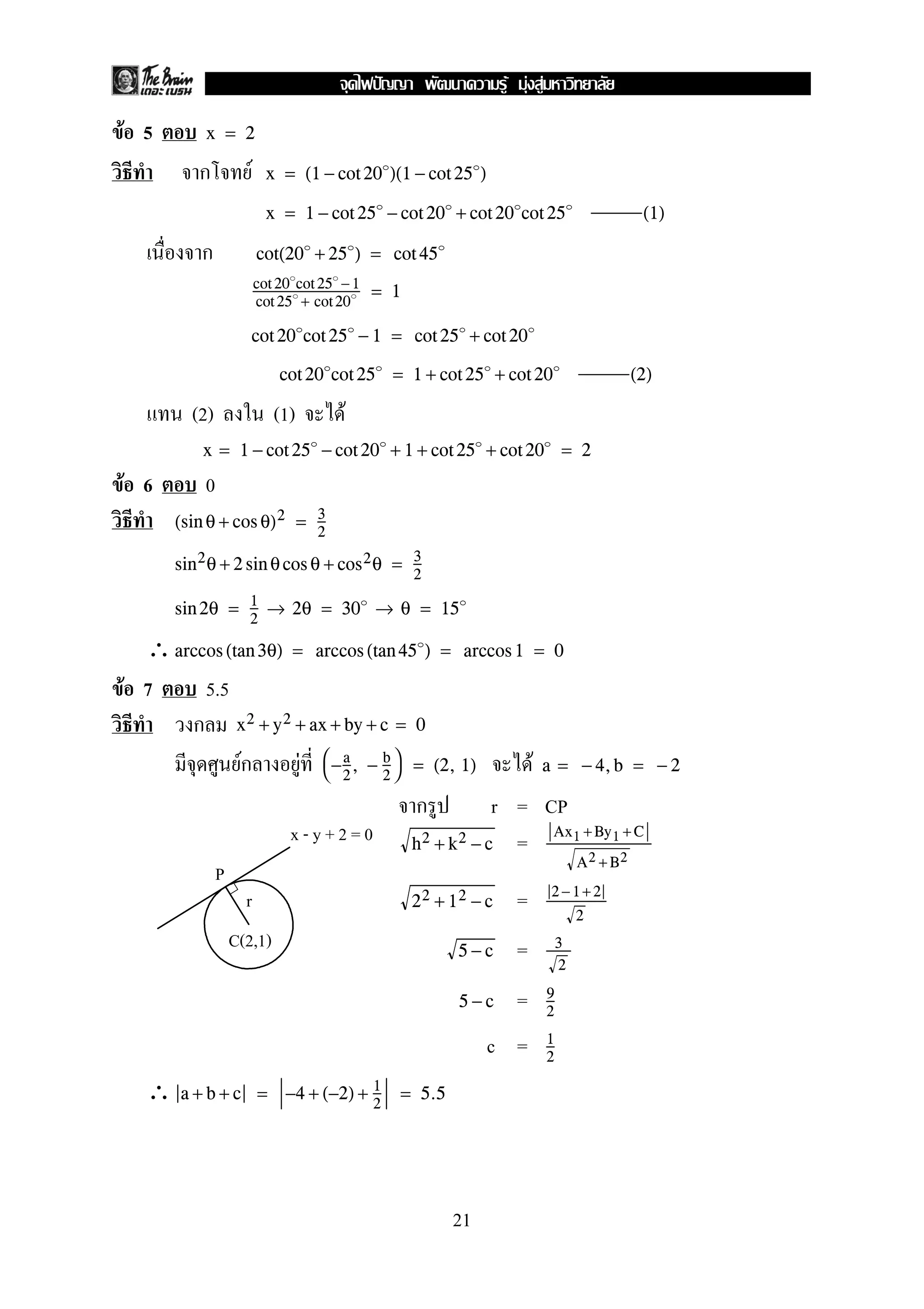 F 5 x = 2
ก F x = (1 − cot 20 )(1 − cot 25 )
x = 1 − cot 25 − cot 20 + cot 20 cot 25 (1)
ก cot(20 + 25 ) = cot 45
cot 20 cot 25 −1
cot 25 + cot20
= 1
cot 20 cot 25 − 1 = cot 25 + cot 20
cot 20 cot 25 = 1 + cot 25 + cot 20 (2)
(2) (1) F
x = 1 − cot 25 − cot 20 + 1 + cot 25 + cot 20 = 2
F 6 0
(sin θ + cos θ)2 = 3
2
sin2θ + 2 sin θcos θ + cos2θ = 3
2
sin 2θ = 1
2
→ 2θ = 30 → θ = 15
∴arccos (tan 3θ) = arccos (tan 45 ) = arccos 1 = 0
F 7 5.5
ก x2 + y2 + ax + by + c = 0
Fก F F
−a
2
, − b
2

 = (2, 1) a = − 4,b = − 2
ก r = CP
=h2 + k2 − c
Ax1 +By1 +C
A2 + B2
=22 + 12 − c
2 −1+ 2
2
=5 − c 3
2
=5 − c 9
2
c = 1
2
∴ a + b + c = −4 + (−2) + 1
2
= 5.5
P
x - y + 2 = 0
r
C(2,1)
21
ˆ F F F
 