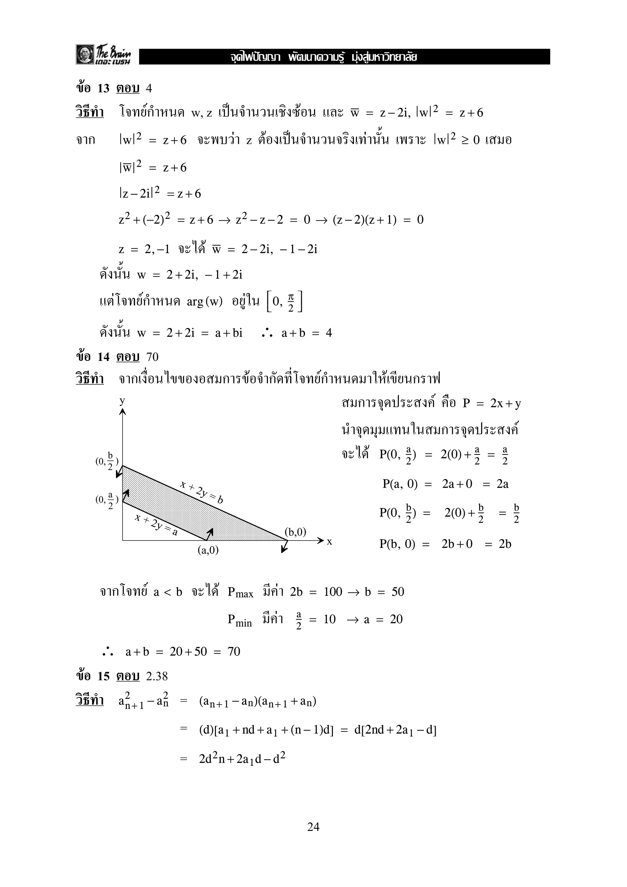 F 13 4
Fก w, z ˈ F w = z − 2i, w 2 = z + 6
ก F z F ˈ Fw 2 = z + 6 w 2 ≥ 0
w 2 = z + 6
z − 2i 2 = z + 6
z2 + (−2)2 = z + 6 → z2 − z − 2 = 0 → (z − 2)(z + 1) = 0
Fz = 2,−1 w = 2 − 2i, − 1 − 2i
w = 2 + 2i, − 1 + 2i
F Fก Farg (w) 
0, π
2


∴w = 2 + 2i = a + bi a + b = 4
F 14 70
ก ก F ก Fก F ก
ก F P = 2x + y
ก F
F P(0, a
2
) = 2(0) + a
2
= a
2
P(a, 0) = 2a + 0 = 2a
P(0, b
2
) = 2(0) + b
2
= b
2
P(b, 0) = 2b + 0 = 2b
ก F F Fa < b Pmax 2b = 100 → b = 50
FPmin
a
2
= 10 → a = 20
∴ a + b = 20 + 50 = 70
F 15 2.38
=an+ 1
2
− an
2
(an+ 1 − an)(an+ 1 + an)
= (d)[a1 + nd + a1 + (n − 1)d] = d[2nd + 2a1 − d]
= 2d2n + 2a1d − d2
y
x
b
2(0, )
a
2(0, )
x + 2y = b
x + 2y = a
(a,0)
(b,0)
24
ˆ F F F
 