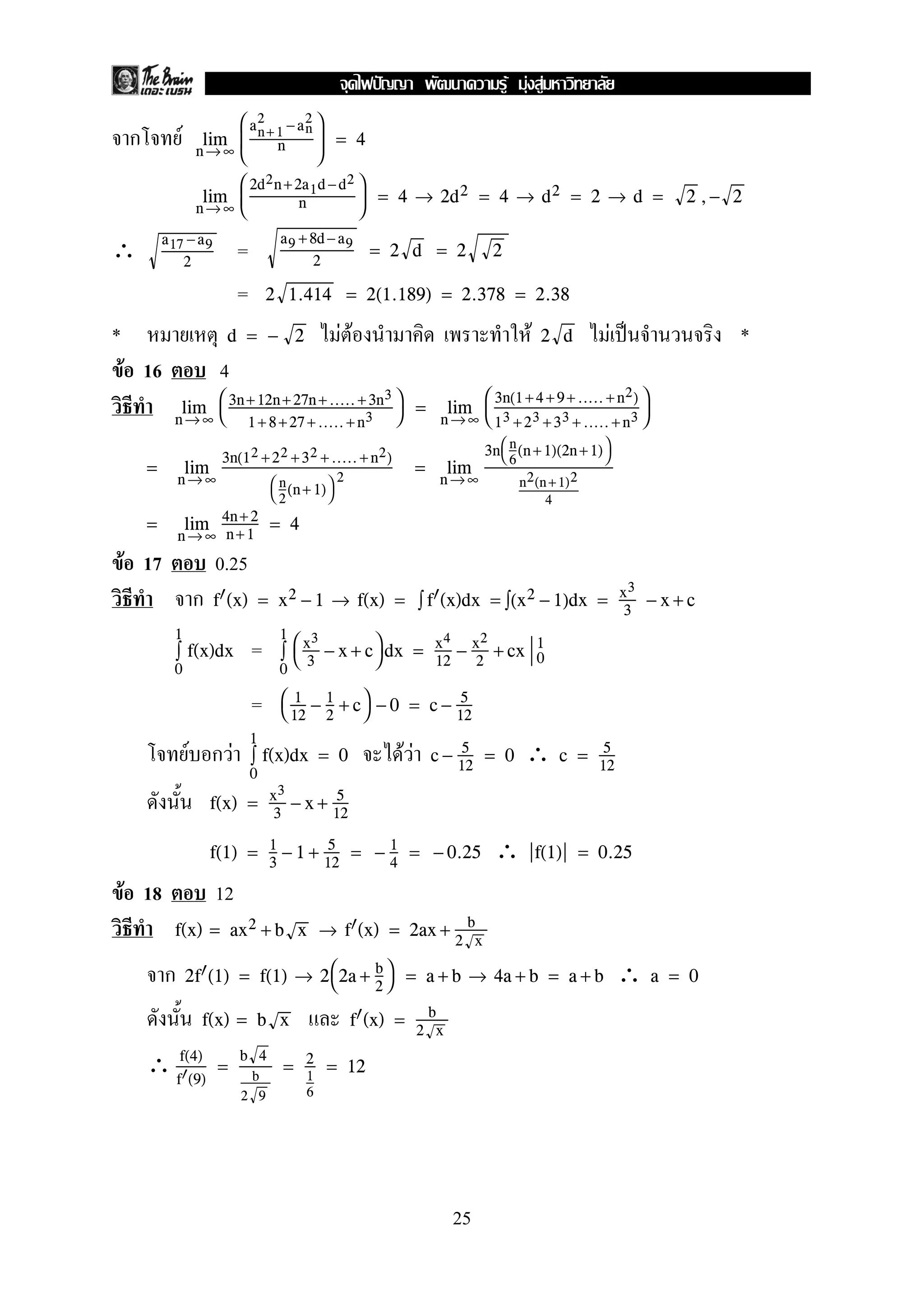 ก F n→ ∞
lim



an+ 1
2
−an
2
n


 = 4
n→ ∞
lim



2d2n+2a1d −d2
n


 = 4 → 2d2 = 4 → d2 = 2 → d = 2 ,− 2
∴ =a17 −a9
2
a9 +8d− a9
2
= 2 d = 2 2
= 2 1.414 = 2(1.189) = 2.378 = 2.38
* F F F F ˈ *d = − 2 2 d
F 16 4
n→ ∞
lim 

3n+12n+ 27n +..... + 3n3
1+ 8+27 +..... +n3

 =
n →∞
lim


3n(1+4 +9+ ..... +n2)
13 +23 +33 + ..... +n3


=
n→ ∞
lim
3n(12 +22 +32 +..... +n2)


n
2
(n+ 1)

2
=
n →∞
lim
3n

n
6
(n +1)(2n +1)

n2(n +1)2
4
=
n→ ∞
lim 4n+ 2
n+1
= 4
F 17 0.25
ก f (x) = x2 − 1 → f(x) = ∫ f (x)dx = ∫(x2 − 1)dx = x3
3
− x + c
=
0
1
∫ f(x)dx
0
1
∫


x3
3
− x + c
 dx = x4
12
− x2
2
+ cx 0
1
= 

1
12
− 1
2
+ c
 − 0 = c − 5
12
F ก F F F ∴
0
1
∫ f(x)dx = 0 c − 5
12
= 0 c = 5
12
f(x) = x3
3
− x + 5
12
∴f(1) = 1
3
− 1 + 5
12
= − 1
4
= − 0.25 f(1) = 0.25
F 18 12
f(x) = ax2 + b x → f (x) = 2ax + b
2 x
ก ∴2f (1) = f(1) → 2
2a + b
2

 = a + b → 4a + b = a + b a = 0
f(x) = b x f (x) = b
2 x
∴ f(4)
f (9)
=
b 4
b
2 9
= 2
1
6
= 12
25
ˆ F F F
 