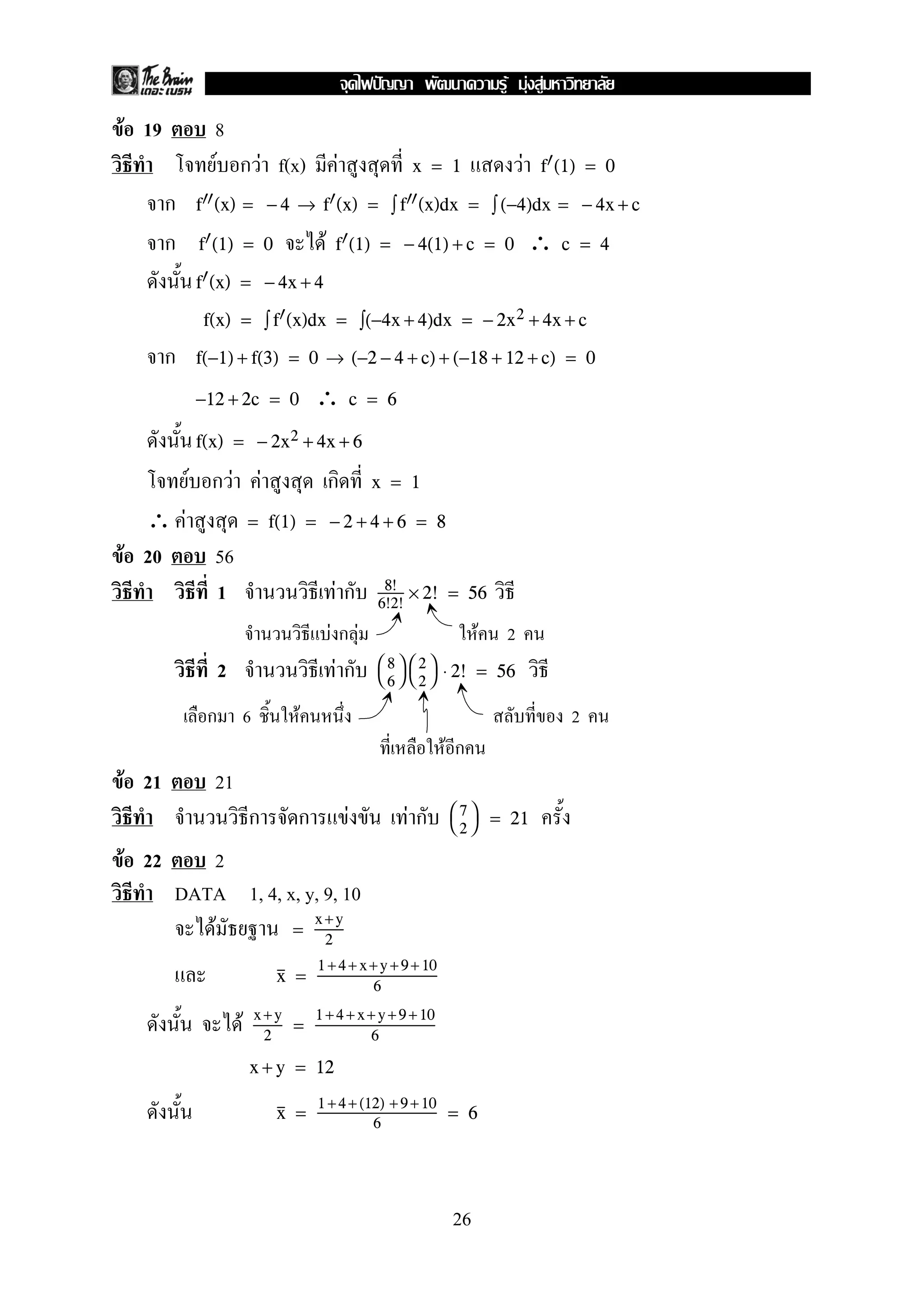F 19 8
F ก F f(x) F Fx = 1 f (1) = 0
ก f (x) = − 4 → f (x) = ∫ f (x)dx = ∫ (−4)dx = − 4x + c
ก F ∴f (1) = 0 f (1) = − 4(1) + c = 0 c = 4
f (x) = − 4x + 4
f(x) = ∫ f (x)dx = ∫(−4x + 4)dx = − 2x2 + 4x + c
ก f(−1) + f(3) = 0 → (−2 − 4 + c) + (−18 + 12 + c) = 0
∴−12 + 2c = 0 c = 6
f(x) = − 2x2 + 4x + 6
F ก F F ก x = 1
∴ F = f(1) = − 2 + 4 + 6 = 8
F 20 56
1 F ก 8!
6!2!
× 2! = 56
F ก F F 2
2 F ก 

8
6




2
2

 ⋅ 2! = 56
ก 6 F 2
F ก
F 21 21
ก ก F F ก 

7
2

 = 21
F 22 2
DATA 1, 4, x, y, 9, 10
F =
x +y
2
x =
1 +4+ x+y +9+ 10
6
F x +y
2
=
1+4 +x+ y+9 +10
6
x + y = 12
x =
1 +4+ (12) +9 +10
6
= 6
26
ˆ F F F
 