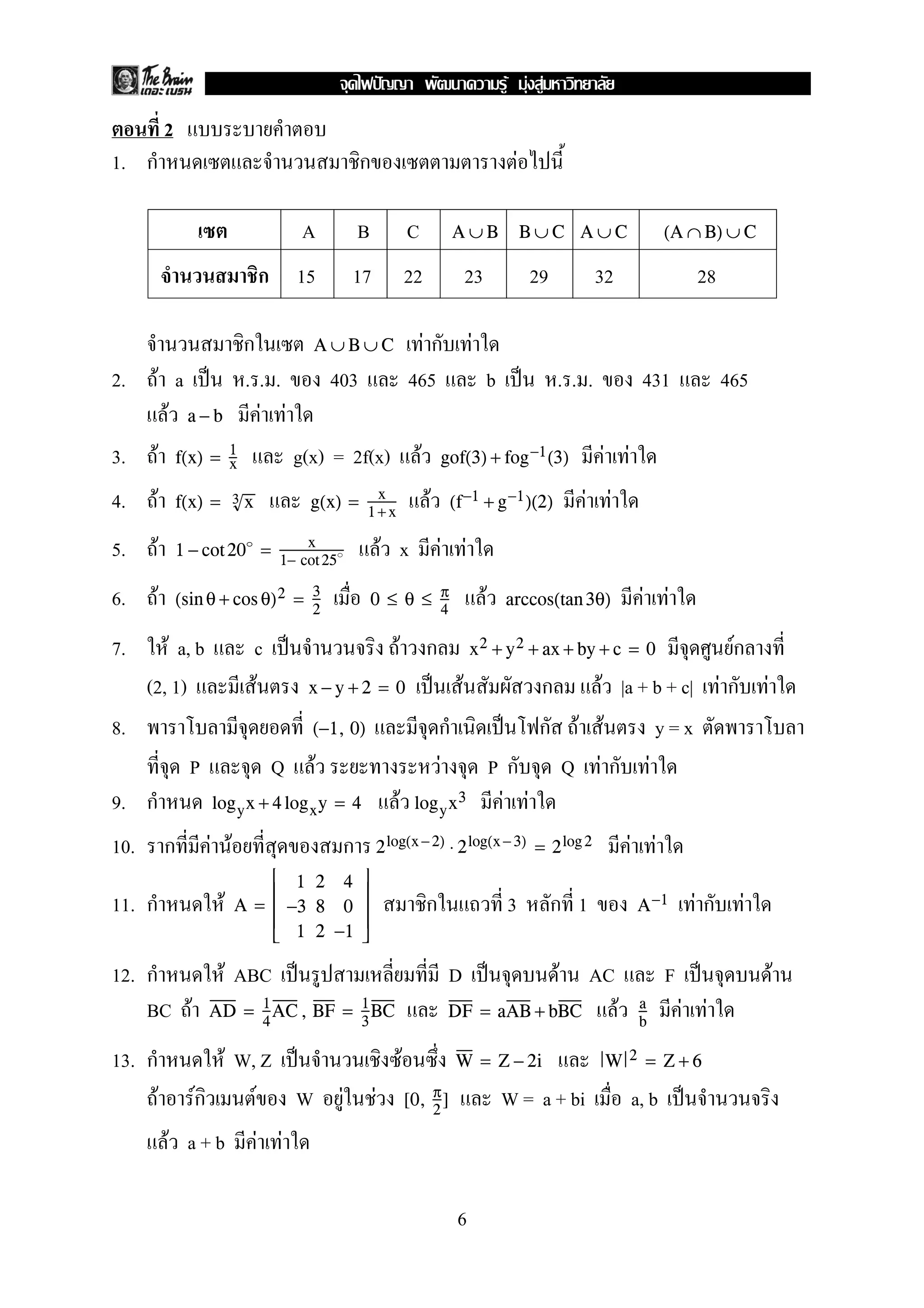 2
1. ก ก F
A B C A ∪ B B ∪ C A ∪ C (A ∩ B) ∪ C
ก 15 17 22 23 29 32 28
ก F ก FA ∪ B ∪ C
2. F a ˈ . . . 403 465 b ˈ . . . 431 465
F F Fa − b
3. F g(x) = 2f(x) F F Ff(x) = 1
x gof(3) + fog−1(3)
4. F F F Ff(x) = 3 x g(x) = x
1+x
(f−1 + g−1)(2)
5. F F x F F1 − cot20 = x
1− cot25
6. F F F F(sin θ + cos θ)2 = 3
2
0 ≤ θ ≤ π
4
arccos(tan 3θ)
7. F a, b c ˈ F ก Fกx2 + y2 + ax + by + c = 0
(2, 1) F ˈ F ก F |a + b + c| F ก Fx − y + 2 = 0
8. ก ˈ ก F F y = x(−1, 0)
P Q F F P ก Q F ก F
9. ก F F Flogyx + 4 logxy = 4 logyx3
10. ก F F ก F F2log(x −2) ⋅ 2log(x −3) = 2log2
11. ก F ก 3 ก 1 F ก FA =





1 2 4
−3 8 0
1 2 −1





A−1
12. ก F ABC ˈ D ˈ F AC F ˈ F
BC F F F FAD = 1
4
AC, BF = 1
3
BC DF = aAB + bBC a
b
13. ก F W, Z ˈ F W = Z − 2i W 2 = Z + 6
F Fก F W F F W = a + bi a, b ˈ[0, π
2
]
F a + b F F
6
ˆ F F F
 