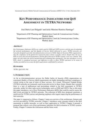 International Journal of Mobile Network Communications & Telematics (IJMNCT) Vol. 3, No.6, December 2013
DOI: 10.5121/ijmnct.2013.3601 1
KEY PERFORMANCE INDICATORS FOR QOS
ASSESSMENT IN TETRA NETWORKS
José Darío Luis Delgado1
and Jesús Máximo Ramírez Santiago2
1
Department of RF Planning and Optimization, Canal de Comunicaciones Unidas,
Madrid, Spain
2
Department of RF Planning and Optimization, Canal de Comunicaciones Unidas,
Madrid, Spain
ABSTRACT
Key Performance Indicators (KPIs) are widely used by GSM and UMTS carriers with the aim of evaluating
the network performance and the Quality of Service (QoS) delivered to users. TETRA networks are
basically designed to provide telecommunication services to Public Safety & Security (PSS) organizations,
thus the compliance of the QoS levels required by these clients is usually critical. Despite that, the use of
KPIs to assess the network performance and the QoS achieved in TETRA systems is not very common. This
paper not only states the need of monitoring and evaluating these parameters, but also introduces a set of
KPIs which is considered necessary and sufficient in order to allow TETRA operators to be aware of
whether provided services meet the QoS requirements established by end users.
KEYWORDS
TETRA, QoS, KPI, PSS
1. INTRODUCTION
As far as telecommunication services for Public Safety & Security (PSS) organizations are
concerned, Quality of Service (QoS) requirements are highly demanding and their compliance is
critical owing to the type of users of these services. As a result, TErrestrial Trunked RAdio
(TETRA) networks are commonly used to provide service to these clients. Despite that, currently
there is a lack of publications and proceedings related to the QoS assessment in TETRA
networks, unlike for other radio access technologies such as GSM and UMTS. Due to this need,
this paper introduces a set of Key Performance Indicators (KPIs) that could be used to assess the
QoS levels provided by TETRA networks. The collection of KPIs here proposed constitutes a
useful tool for TETRA carriers and planning engineers who require improving the performance of
their networks.
The paper is organized as follows: Chapter 2 states an overview of the architecture, features and
services provided by TETRA networks. Chapter 3 introduces some concepts related to the QoS
assessment in mobile networks, as well as their application to TETRA. Chapter 4 presents a
proposal that collects a set of key performance indicators for QoS evaluation in TETRA systems.
Finally, Chapter 5 contains the conclusions and the future work.
 