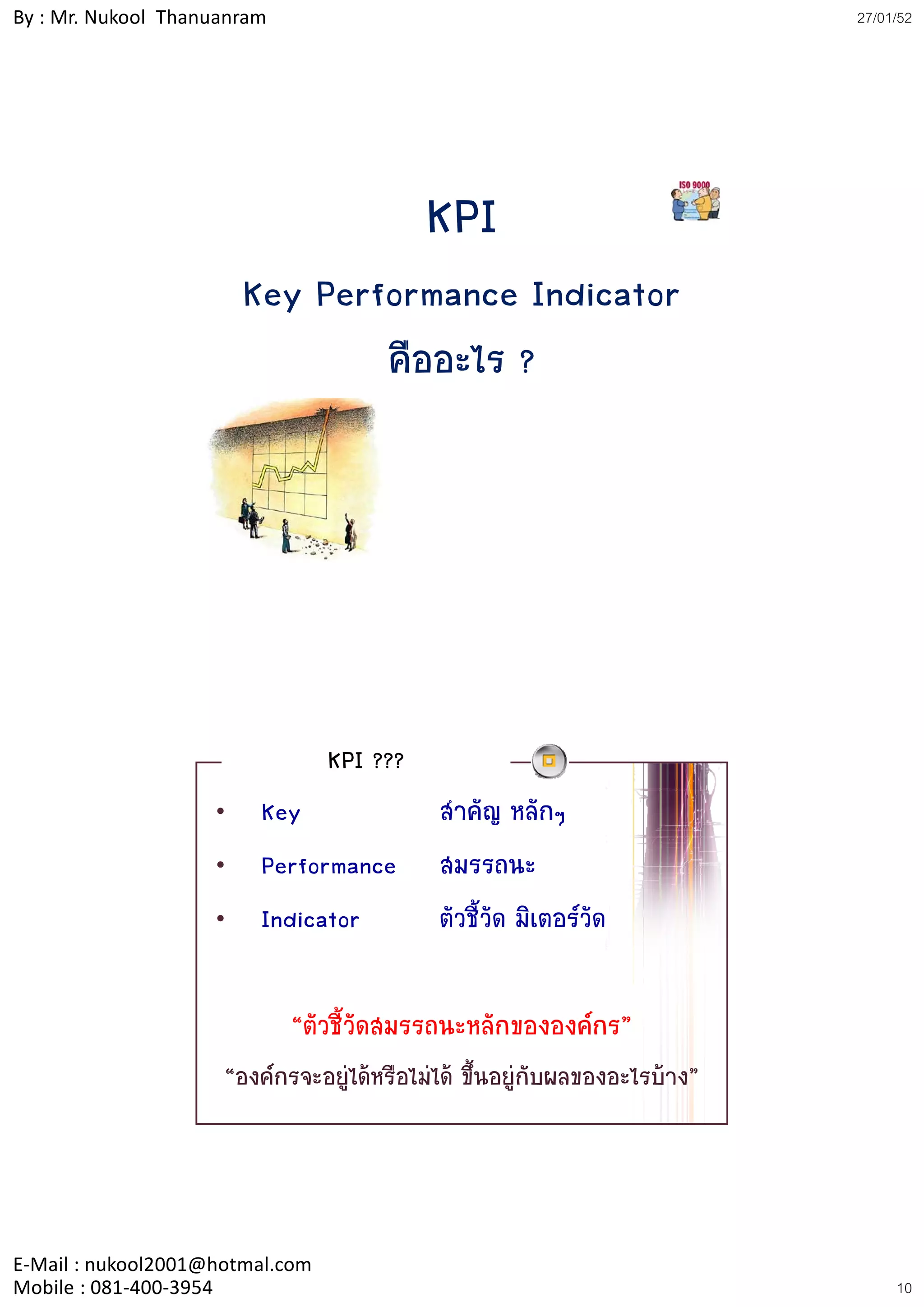 By : Mr. Nukool Thanuanram                                                  27/01/52




                                           KPI
                        Key Performance Indicator
                                คืออะไร ?




                                 KPI ???
                    •    Key                สาคัญ หลักๆ
                                              ํ
                    •    Performance        สมรรถนะ
                    •    Indicator          ตัวชี้วัด มิเตอรวัด

                             “ตัวชี้วัดสมรรถนะหลักขององคกร”
                     “องคกรจะอยูไดหรือไมได ขึ้นอยูกับผลของอะไรบาง”




E‐Mail : nukool2001@hotmal.com
Mobile : 081‐400‐3954                                                            10
 