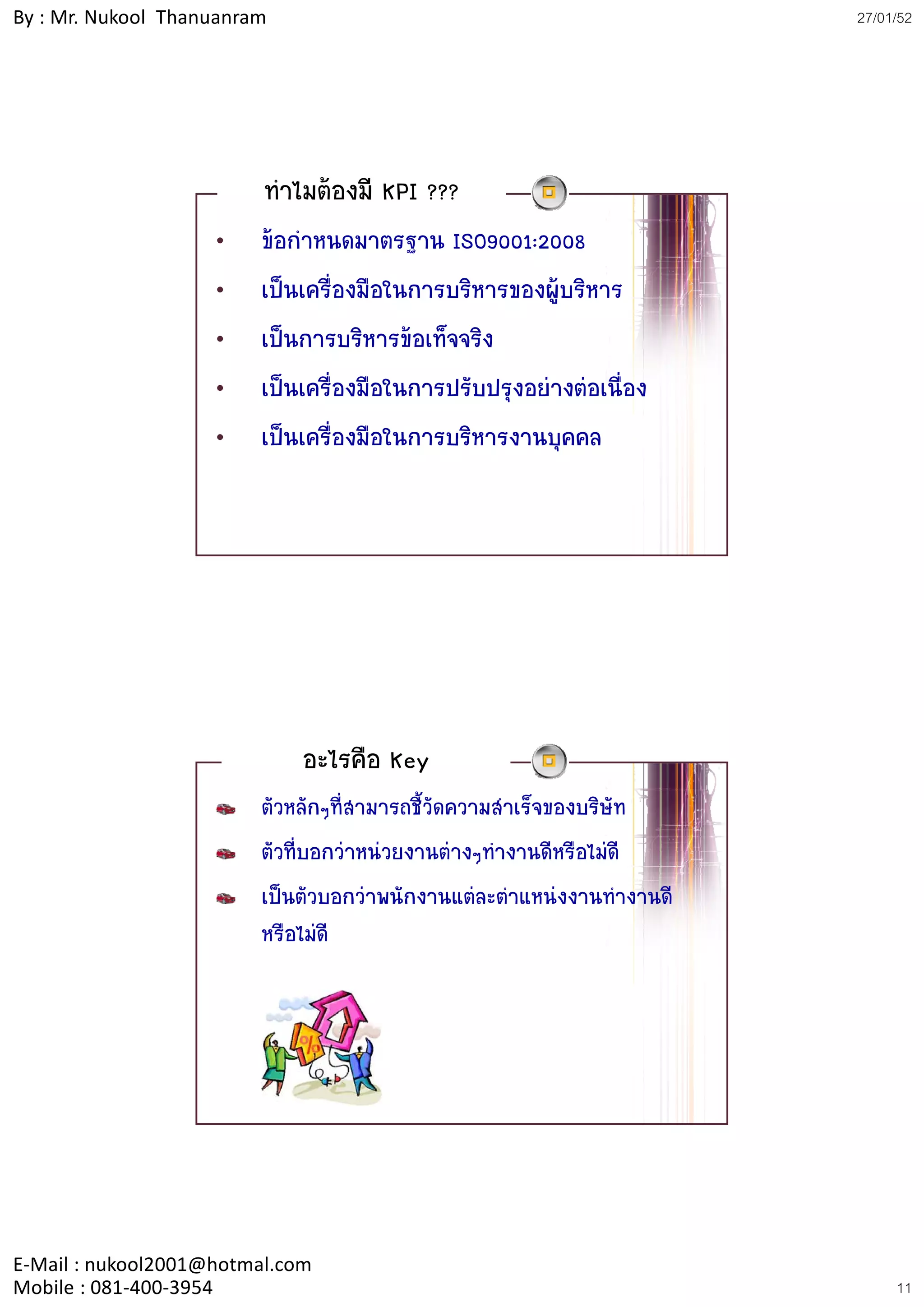 By : Mr. Nukool Thanuanram                                              27/01/52




                         ทําไมตองมี KPI ???
                    •    ขอกาหนดมาตรฐาน ISO9001:2008
                             ํ
                    •    เปนเครื่องมือในการบริหารของผูบริหาร
                                                        ู
                    •    เปนการบริหารขอเท็จจริง
                    •    เปนเครื่องมือในการปรับปรุงอยางตอเนือง
                                                               ่
                    •    เปนเครองมอในการบรหารงานบุคคล
                         เปนเครื่องมือในการบริหารงานบคคล




                             อะไรคือ Key
                         ตัวหลักๆที่สามารถชี้วัดความสําเร็จของบริษัท
                         ตัวที่บอกวาหนวยงานตางๆทํางานดีหรือไมดี
                         เปนตัวบอกวาพนักงานแตละตําแหนงงานทํางานดี
                         หรือไมดี




E‐Mail : nukool2001@hotmal.com
Mobile : 081‐400‐3954                                                        11
 