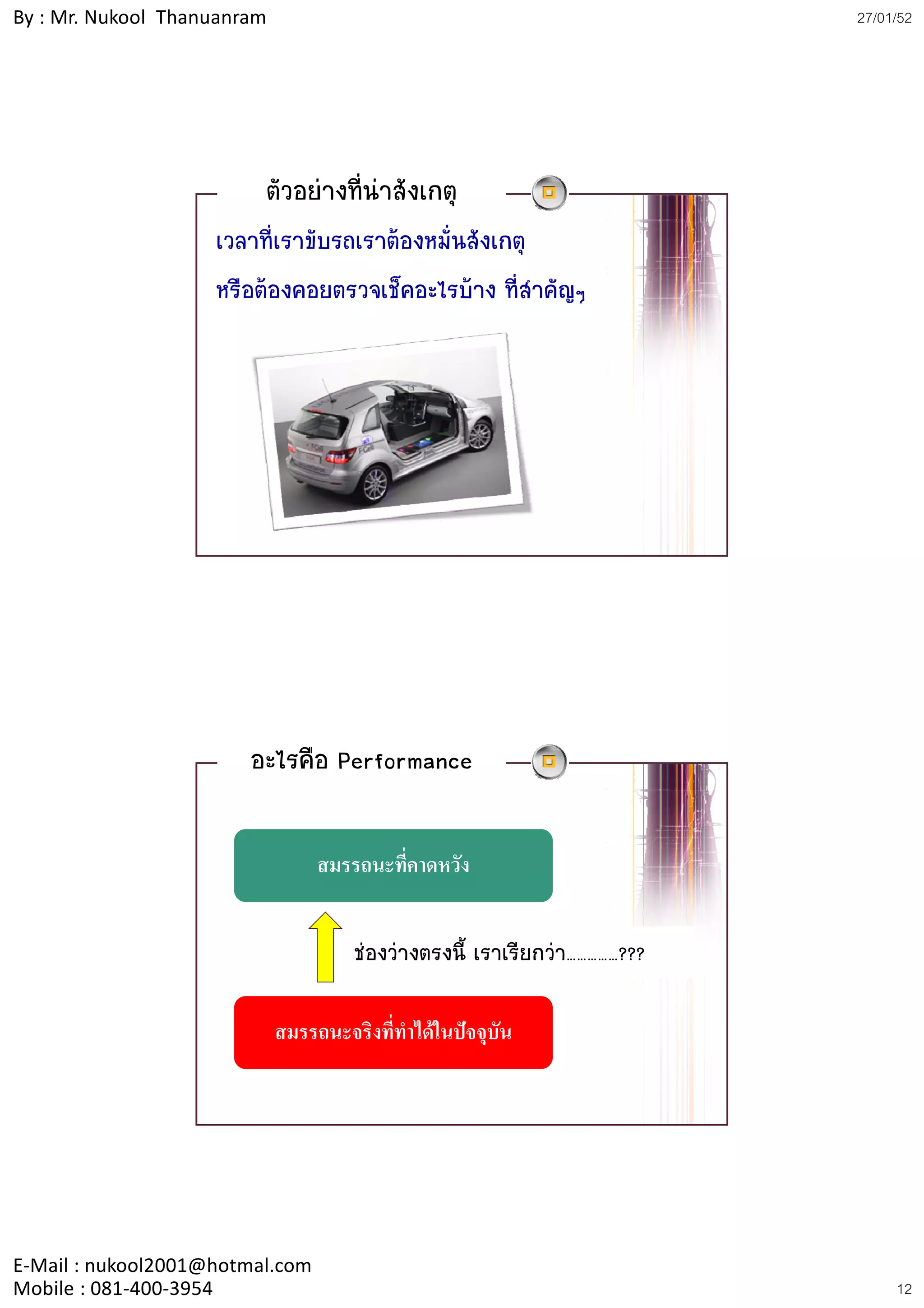 By : Mr. Nukool Thanuanram                                                 27/01/52




                         ตัวอยางที่นาสังเกตุ
                    เวลาที่เราขับรถเราตองหมั่นสังเกตุ
                    หรือตองคอยตรวจเช็คอะไรบาง ที่สาคัญๆ
                                                       ํ ญๆ




                        อะไรคือ Performance

                                  สมรรถนะทคาดหวง
                                  สมรรถนะทีคาดหวัง
                                           ่


                                      ชองวางตรงนี้ เราเรียกวา……………???

                             สมรรถนะจริงที่ทําไดในปจจุบน
                                                         ั




E‐Mail : nukool2001@hotmal.com
Mobile : 081‐400‐3954                                                           12
 
