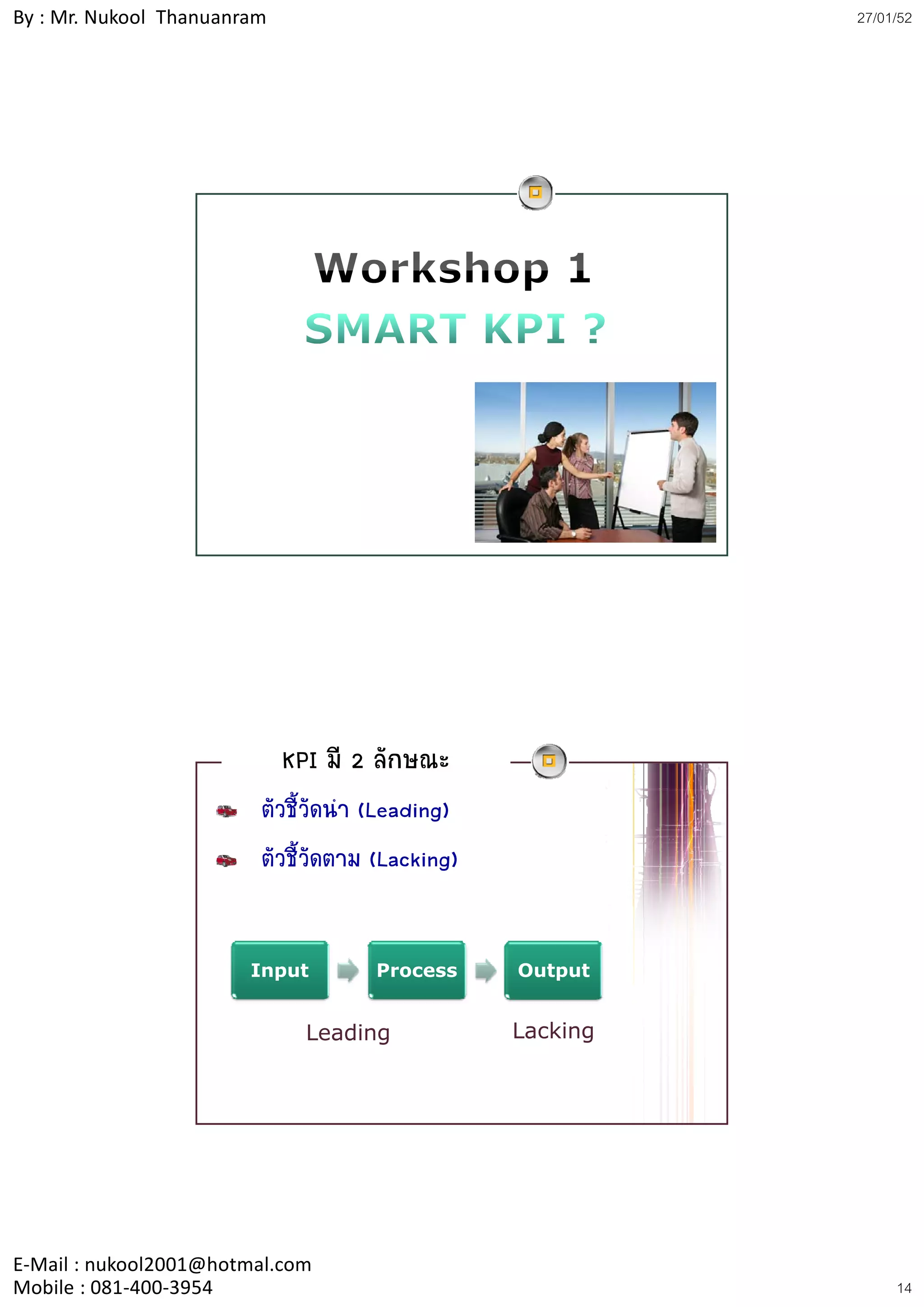 By : Mr. Nukool Thanuanram                                  27/01/52




                             KPI มี 2 ลักษณะ
                         ตัวชี้วัดนํา (Leading)
                         ตัวชี้วัดตาม (Lacking)
                                              g


                        Input        Process      Output


                               Leading            Lacking




E‐Mail : nukool2001@hotmal.com
Mobile : 081‐400‐3954                                            14
 