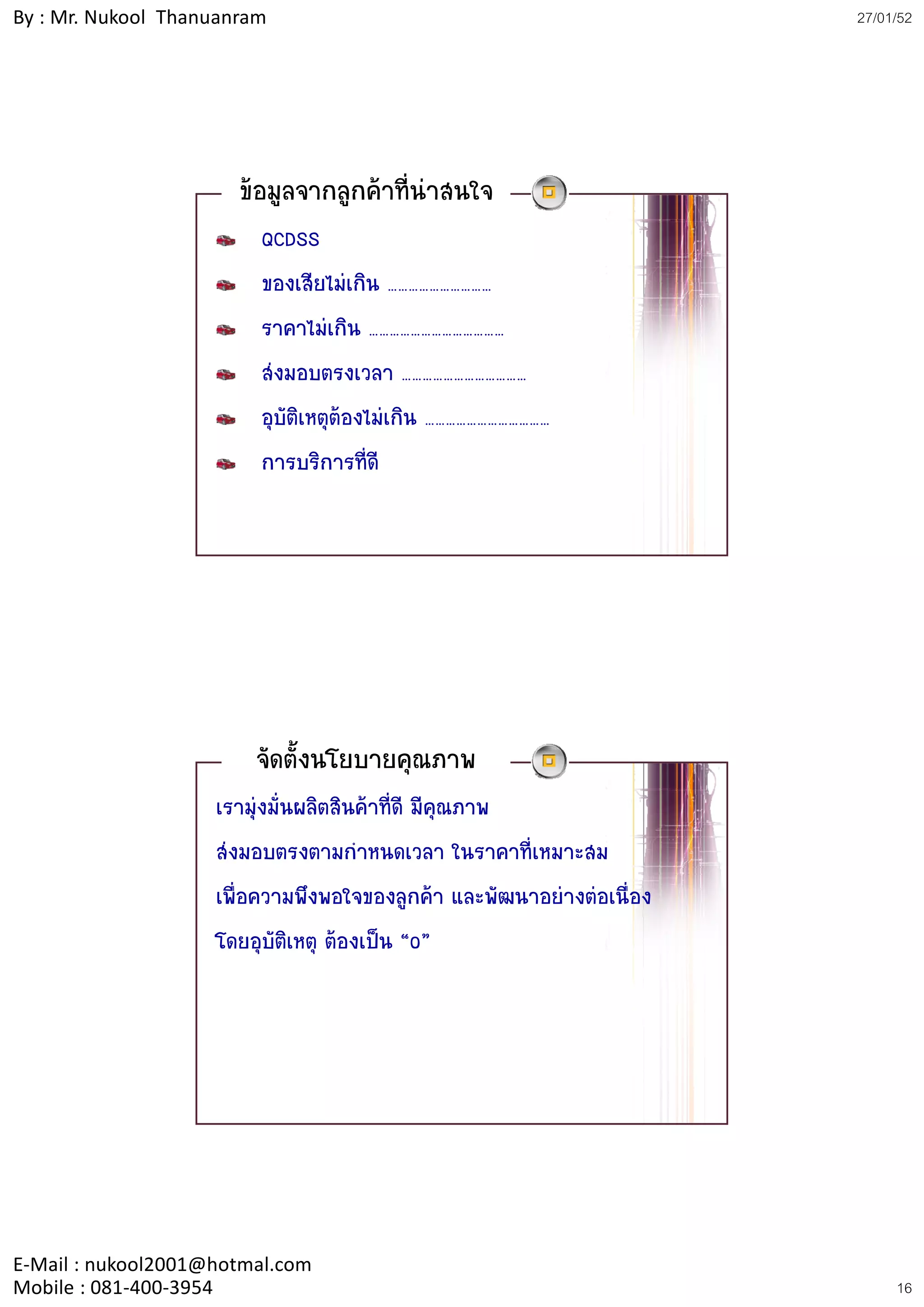 By : Mr. Nukool Thanuanram                                             27/01/52




                       ขอมูลจากลูกคาที่นาสนใจ
                         QCDSS
                         ของเสียไมเกิน …………………………
                         ราคาไมเกิน …………………………………
                         สงมอบตรงเวลา ………………………………
                         อุบัติเหตุตองไมเกิน ………………………………
                         การบริการที่ดี




                        จัดตั้งนโยบายคุณภาพ
                    เรามุงมั่นผลิตสินคาที่ดี มีคุณภาพ
                    สงมอบตรงตามกําหนดเวลา ในราคาที่เหมาะสม
                    เพื่อความพึงพอใจของลูกคา และพัฒนาอยางตอเนื่อง
                    โดยอุบัติเหตุ ตองเปน “0”




E‐Mail : nukool2001@hotmal.com
Mobile : 081‐400‐3954                                                       16
 