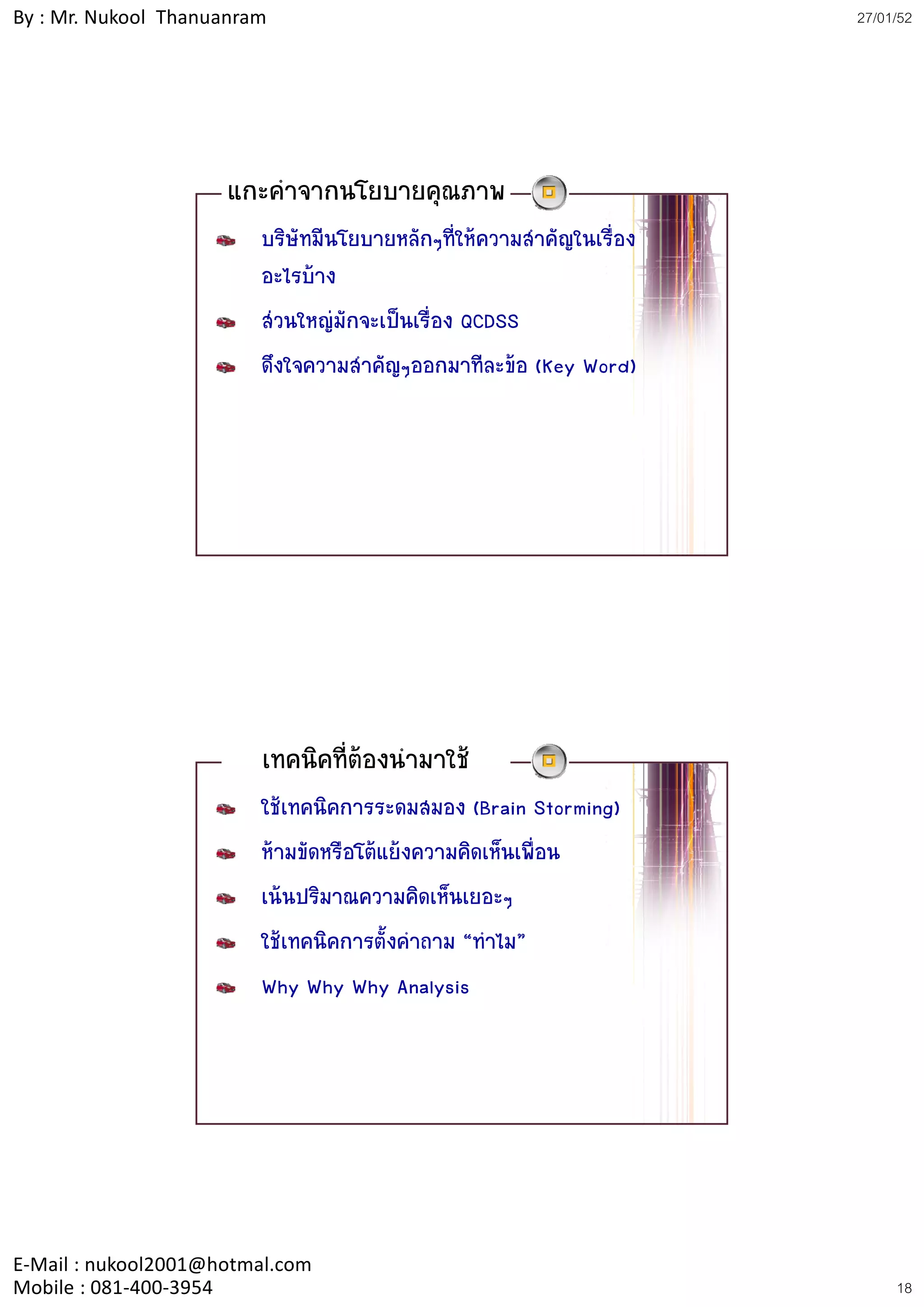 By : Mr. Nukool Thanuanram                                             27/01/52




                     แกะคําจากนโยบายคุณภาพ
                         บริษัทมีนโยบายหลักๆที่ใหความสําคัญในเรื่อง
                         อะไรบาง
                         สวนใหญมักจะเปนเรื่อง QCDSS
                         ดึงใจความสําคัญๆออกมาทีละขอ (Key Word)




                         เทคนิคที่ตองนํามาใช
                         ใชเทคนิคการระดมสมอง (Brain Storming)
                         หามขัดหรือโตแยงความคิดเห็นเพื่อน
                         เนนปริมาณความคิดเห็นเยอะๆ
                         ใชเทคนิคการตั้งคําถาม “ทําไม”
                         Why Why Why Analysis




E‐Mail : nukool2001@hotmal.com
Mobile : 081‐400‐3954                                                       18
 