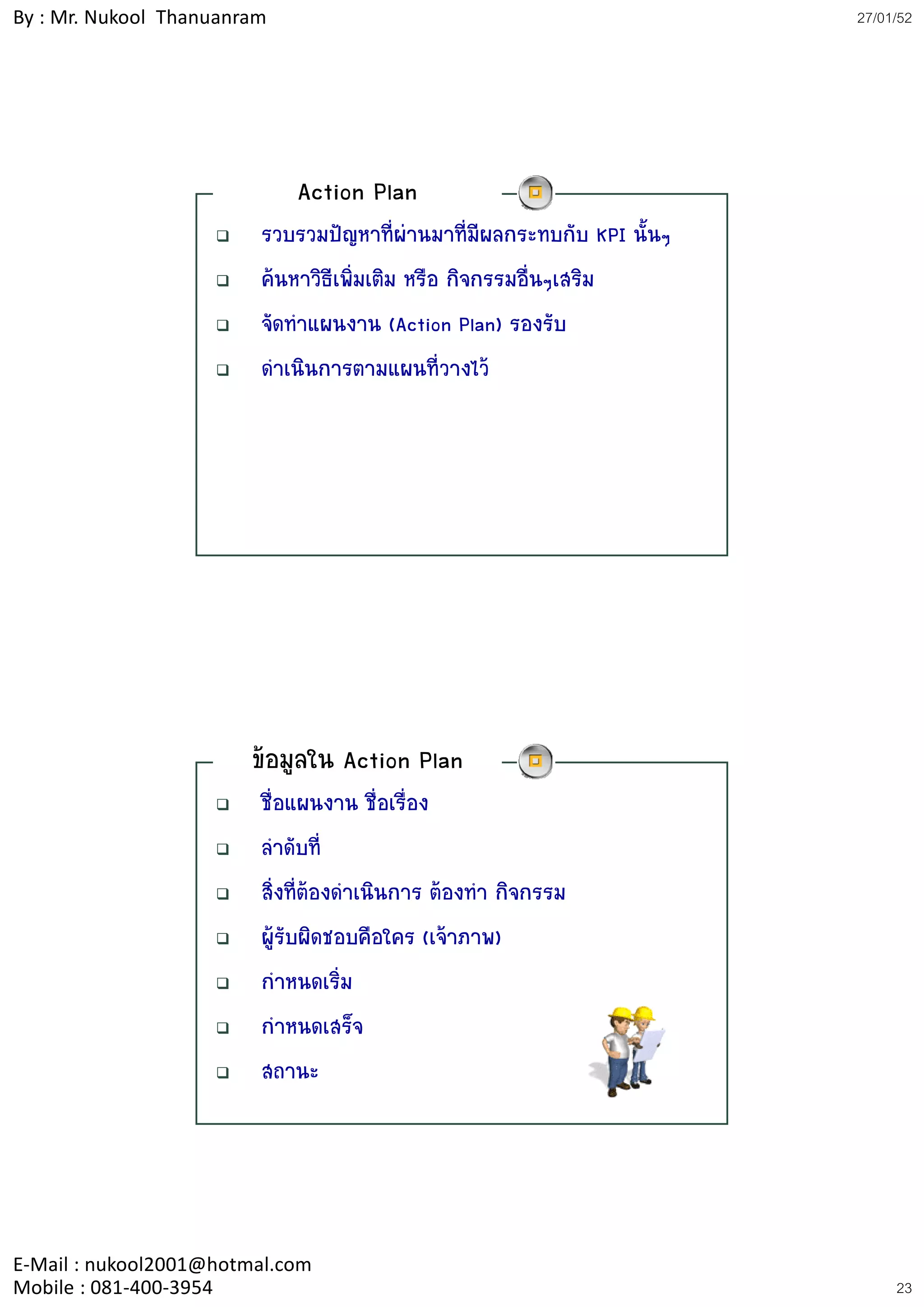 By : Mr. Nukool Thanuanram                                               27/01/52




                             Action Plan
                         รวบรวมปญหาที่ผานมาที่มีผลกระทบกับ KPI นั้นๆ
                         คนหาวิธีเพิ่มเติม หรือ กิจกรรมอื่นๆเสริม
                         จัดทําแผนงาน (Action Plan) รองรับ
                         ดําเนินการตามแผนที่วางไว




                        ขอมูลใน Action Plan
                         ชื่อแผนงาน ชื่อเรื่อง
                         ลําดับที่
                         สิ่งที่ตองดําเนินการ ตองทํา กิจกรรม
                         ผูรับผิดชอบคือใคร (เจาภาพ)
                         กําหนดเริ่ม
                         กําหนดเสร็จ
                         สถานะ




E‐Mail : nukool2001@hotmal.com
Mobile : 081‐400‐3954                                                         23
 