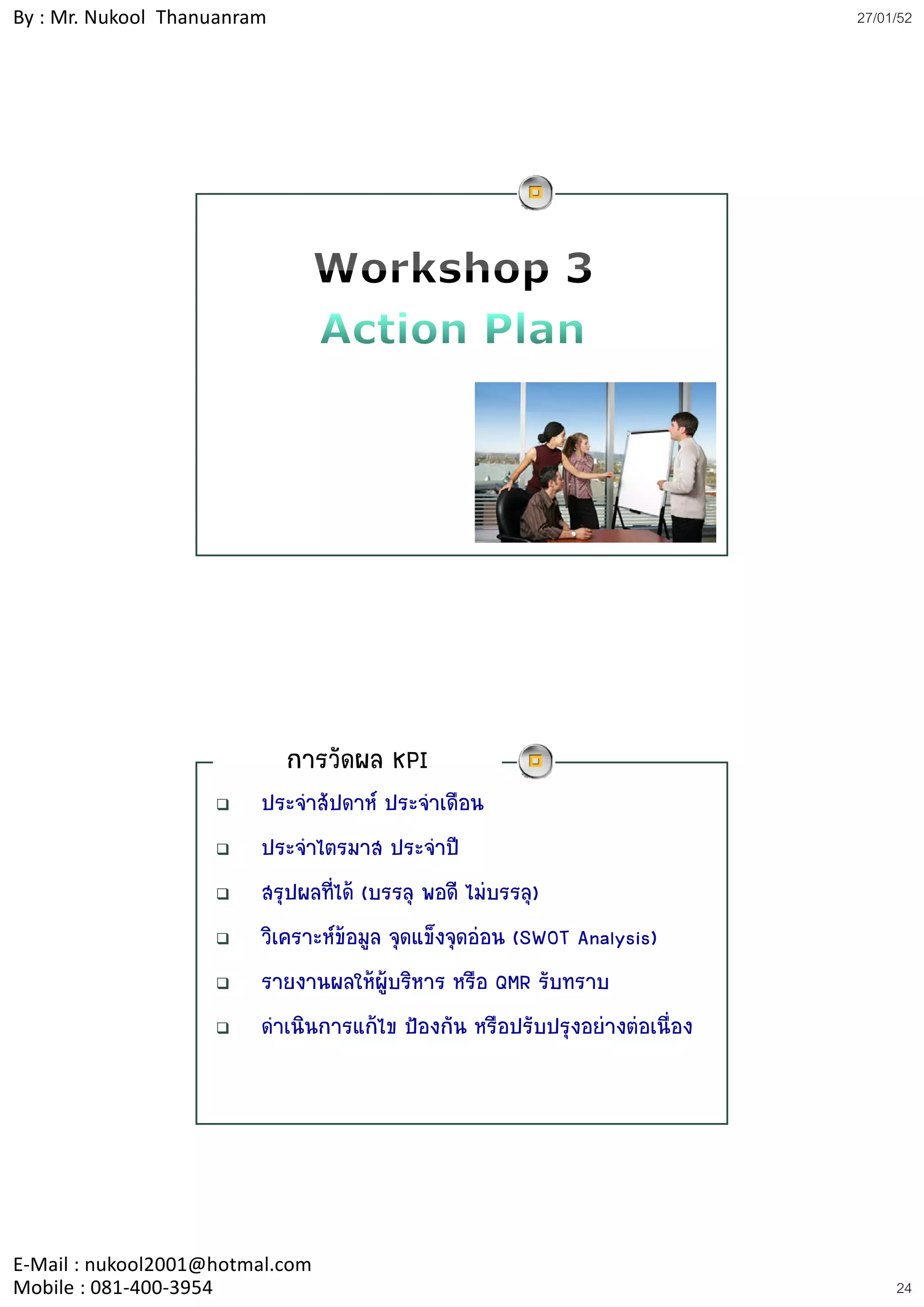 By : Mr. Nukool Thanuanram                                                    27/01/52




                             การวัดผล KPI
                         ประจําสัปดาห ประจําเดือน
                         ประจําไตรมาส ประจําป
                         สรุปผลที่ได (บรรลุ พอดี ไมบรรลุ)
                         วิเคราะหขอมูล จุดแข็งจุดออน (SWOT Analysis)
                         รายงานผลใหผูบริหาร หรือ QMR รับทราบ
                         ดําเนินการแกไข ปองกัน หรือปรับปรุงอยางตอเนื่อง




E‐Mail : nukool2001@hotmal.com
Mobile : 081‐400‐3954                                                              24
 