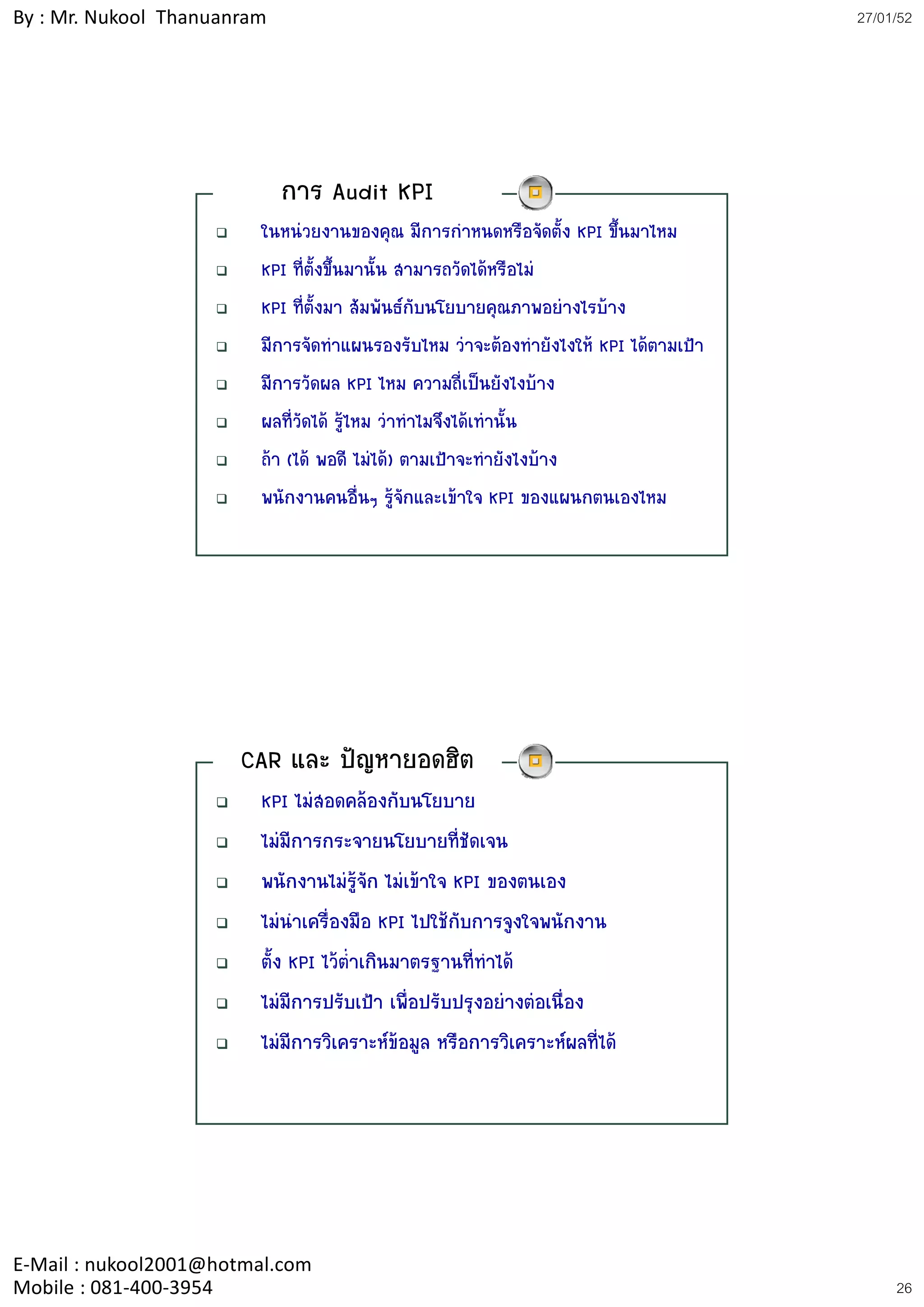 By : Mr. Nukool Thanuanram                                                             27/01/52




                             การ Audit KPI
                         ในหนวยงานของคุณ มีการกําหนดหรือจัดตั้ง KPI ขึ้นมาไหม
                         KPI ที่ตั้งขึ้นมานั้น สามารถวัดไดหรือไม
                         KPI ทีี่ตั้งมา สััมพัันธกับนโยบายคุณภาพอยางไรบาง
                                                                          
                         มีการจัดทําแผนรองรับไหม วาจะตองทํายังไงให KPI ไดตามเปา
                         มีการวัดผล KPI ไหม ความถี่เปนยังไงบาง
                         ผลที่วัดได รูไหม วาทําไมจึงไดเทานั้น
                         ถา (ได พอดี ไมได) ตามเปาจะทํายังไงบาง
                         พนักงานคนอื่นๆ รูจักและเขาใจ KPI ของแผนกตนเองไหม




                       CAR และ ปญหายอดฮิต
                         KPI ไมสอดคลองกับนโยบาย
                         ไมมีการกระจายนโยบายที่ชัดเจน
                         พนักงานไมรจัก ไมเขาใจ KPI ของตนเอง
                                         ู
                         ไมนาเครื่องมือ KPI ไปใชกับการจูงใจพนักงาน
                              ํ
                         ตั้ง KPI ไวตาเกินมาตรฐานที่ทําได
                                      ่ํ
                         ไมมการปรบเปา เพอปรบปรุงอยางตอเนอง
                         ไมมีการปรับเปา เพื่อปรับปรงอยางตอเนื่อง
                         ไมมีการวิเคราะหขอมูล หรือการวิเคราะหผลที่ได




E‐Mail : nukool2001@hotmal.com
Mobile : 081‐400‐3954                                                                       26
 