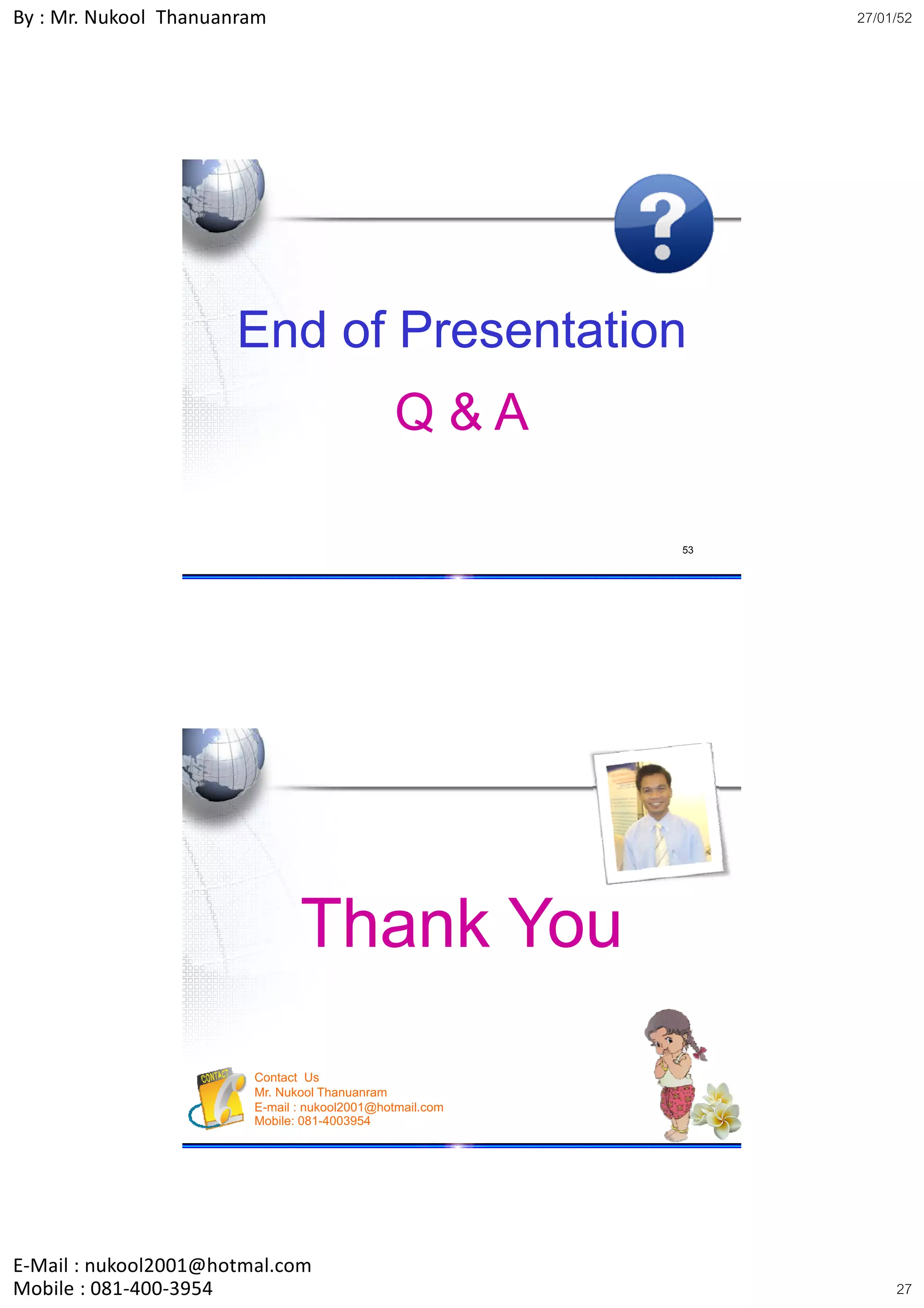 By : Mr. Nukool Thanuanram                                     27/01/52




                      End of Presentation
                                              Q&A

                                                          53




                               Thank You
                        Contact Us
                        Mr. Nukool Thanuanram
                        E-mail : nukool2001@hotmail.com
                        Mobile: 081-4003954               54




E‐Mail : nukool2001@hotmal.com
Mobile : 081‐400‐3954                                               27
 