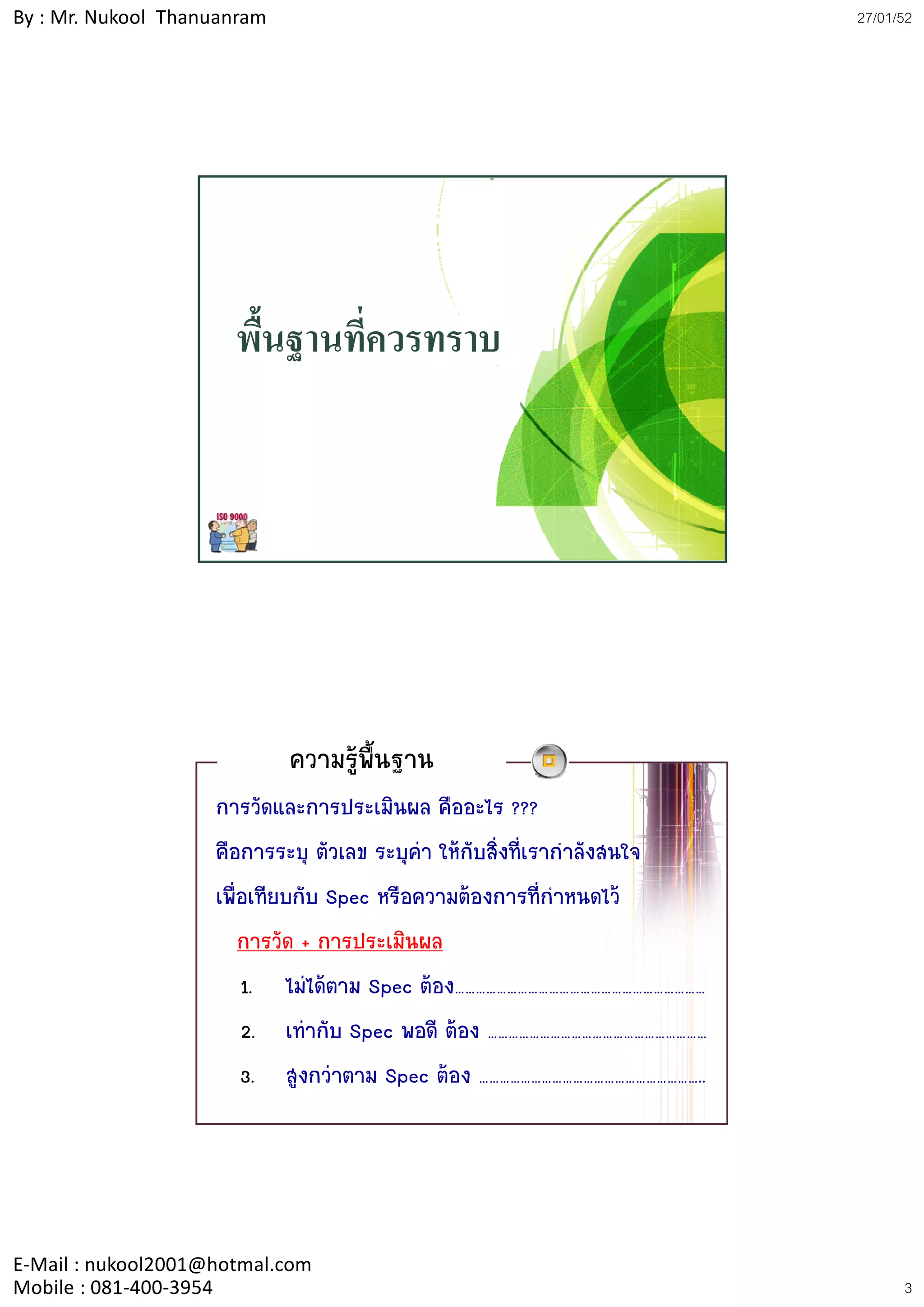 By : Mr. Nukool Thanuanram                                                 27/01/52




                      พื้นฐานที่ควรทราบ




                             ความรูพนฐาน
                                     ้ื
                    การวัดและการประเมินผล คืออะไร ???
                    คือการระบุ ตัวเลข ระบุคา ใหกับสิ่งที่เรากําลังสนใจ
                    เพื่อเทียบกับ Spec หรือความตองการที่กําหนดไว
                        การวัด + การประเมินผล
                        1. ไมไดตาม Spec ตอง………………………………………………………………
                        2. เทากับ Spec พอดี ตอง ………………………………………………………
                        3. สูงกวาตาม Spec ตอง ………………………………………………………..




E‐Mail : nukool2001@hotmal.com
Mobile : 081‐400‐3954                                                            3
 
