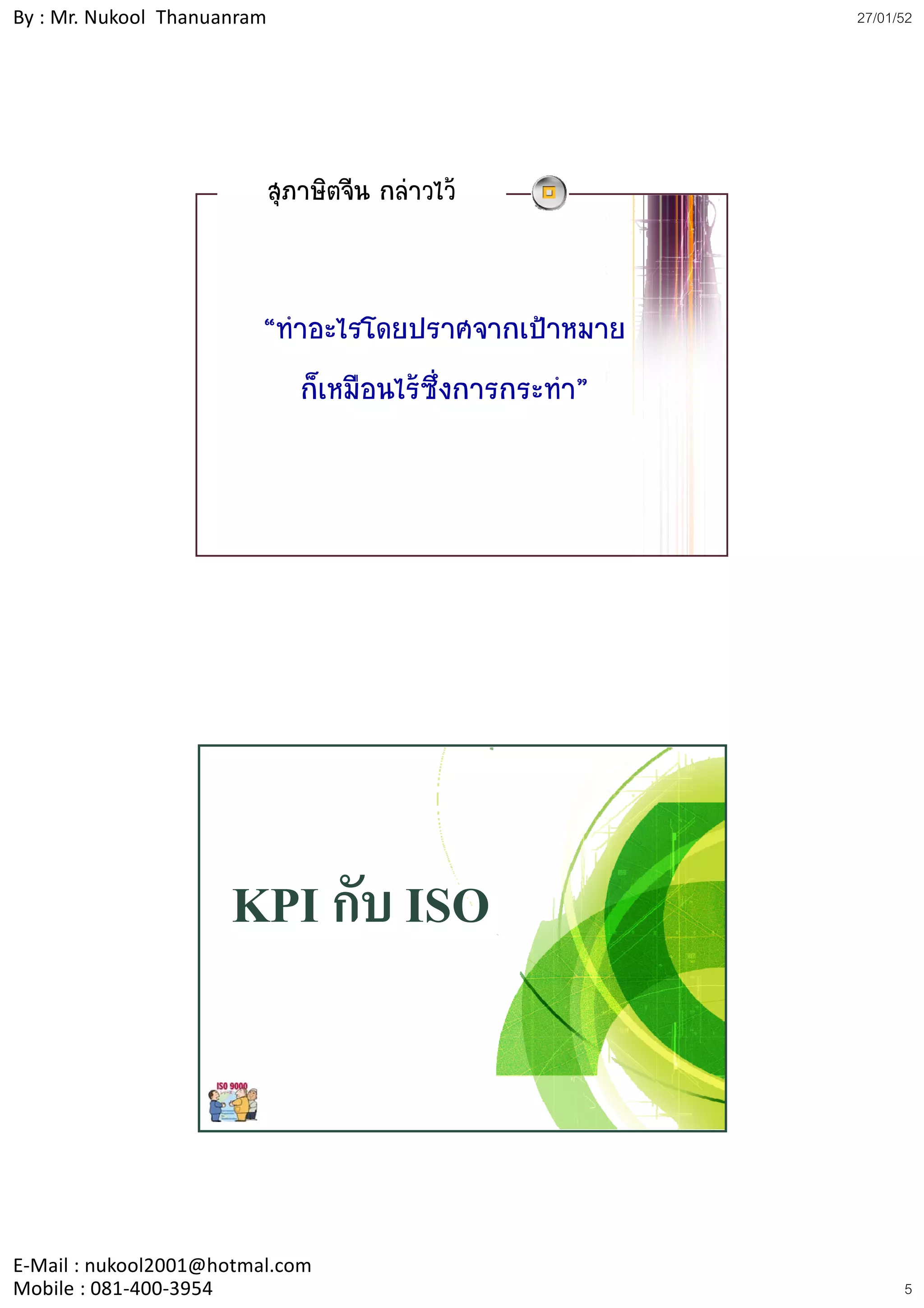 By : Mr. Nukool Thanuanram                              27/01/52




                             สุภาษิตจีน กลาวไว


                         “ทําอะไรโดยปราศจากเปาหมาย
                            ก็เหมือนไรซึ่งการกระทํา”




                      KPI กับ ISO



E‐Mail : nukool2001@hotmal.com
Mobile : 081‐400‐3954                                         5
 