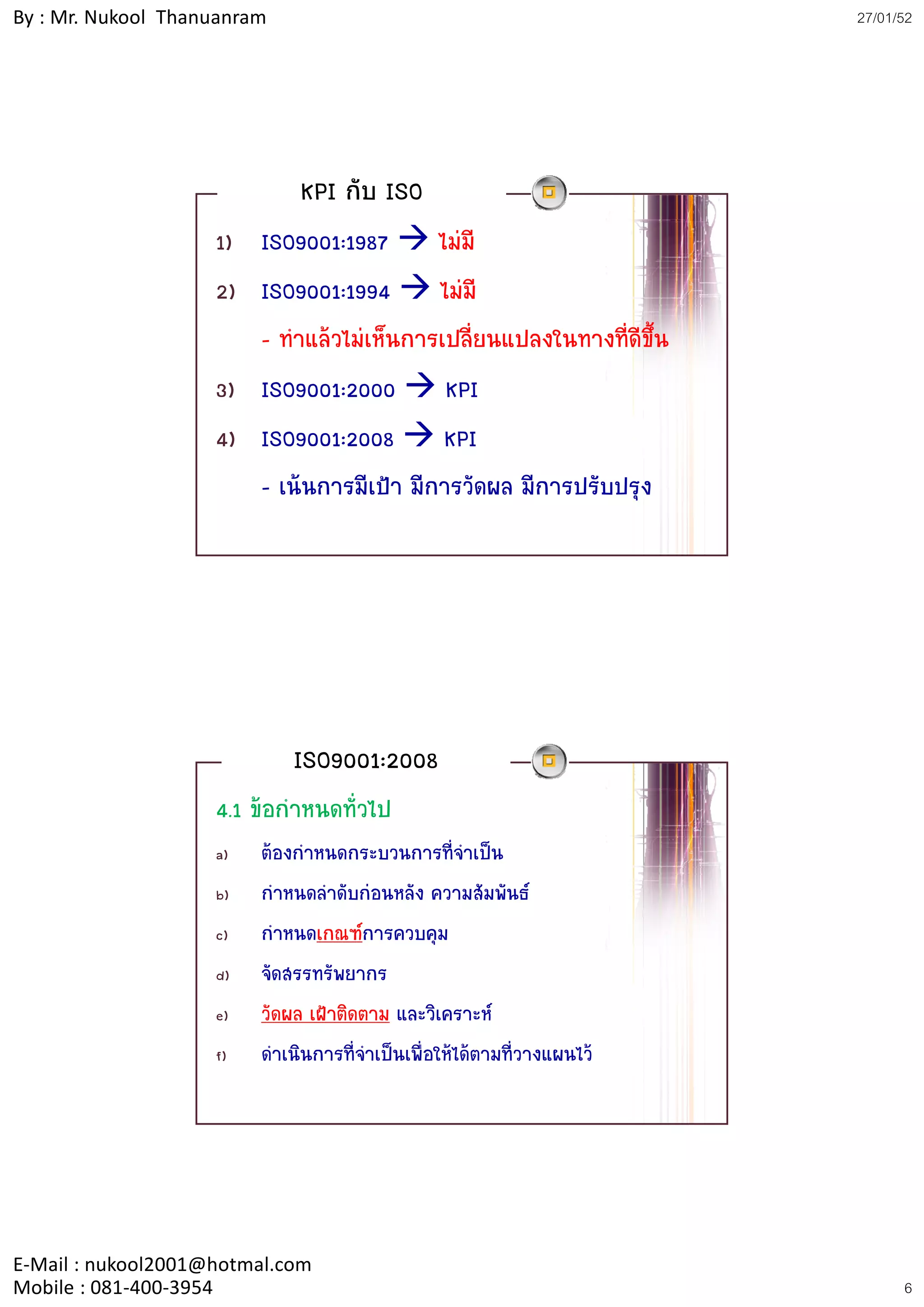 By : Mr. Nukool Thanuanram                                              27/01/52




                              KPI กับ ISO
                    1) ISO9001:1987 ไมมี
                    2) ISO9001:1994 ไมมี
                     )
                       - ทําแลวไมเห็นการเปลี่ยนแปลงในทางที่ดีขึ้น
                    3) ISO9001:2000 KPI
                    4) ISO9001:2008 KPI
                       - เนนการมีเปา มีการวัดผล มีการปรับปรุง




                             ISO9001:2008
                    4.1 ขอกําหนดทัวไป
                                   ่
                    a)   ตองกาหนดกระบวนการที่จําเปน
                               ํ
                    b)   กําหนดลําดับกอนหลัง ความสัมพันธ
                    c)   กําหนดเกณฑการควบคุม
                    d)   จัดสรรทรัพยากร
                    e)   วััดผล เฝาติดตาม และวิิเคราะห
                                 ฝ ิ
                    f)   ดาเนินการที่จาเปนเพื่อใหไดตามที่วางแผนไว
                            ํ           ํ




E‐Mail : nukool2001@hotmal.com
Mobile : 081‐400‐3954                                                         6
 