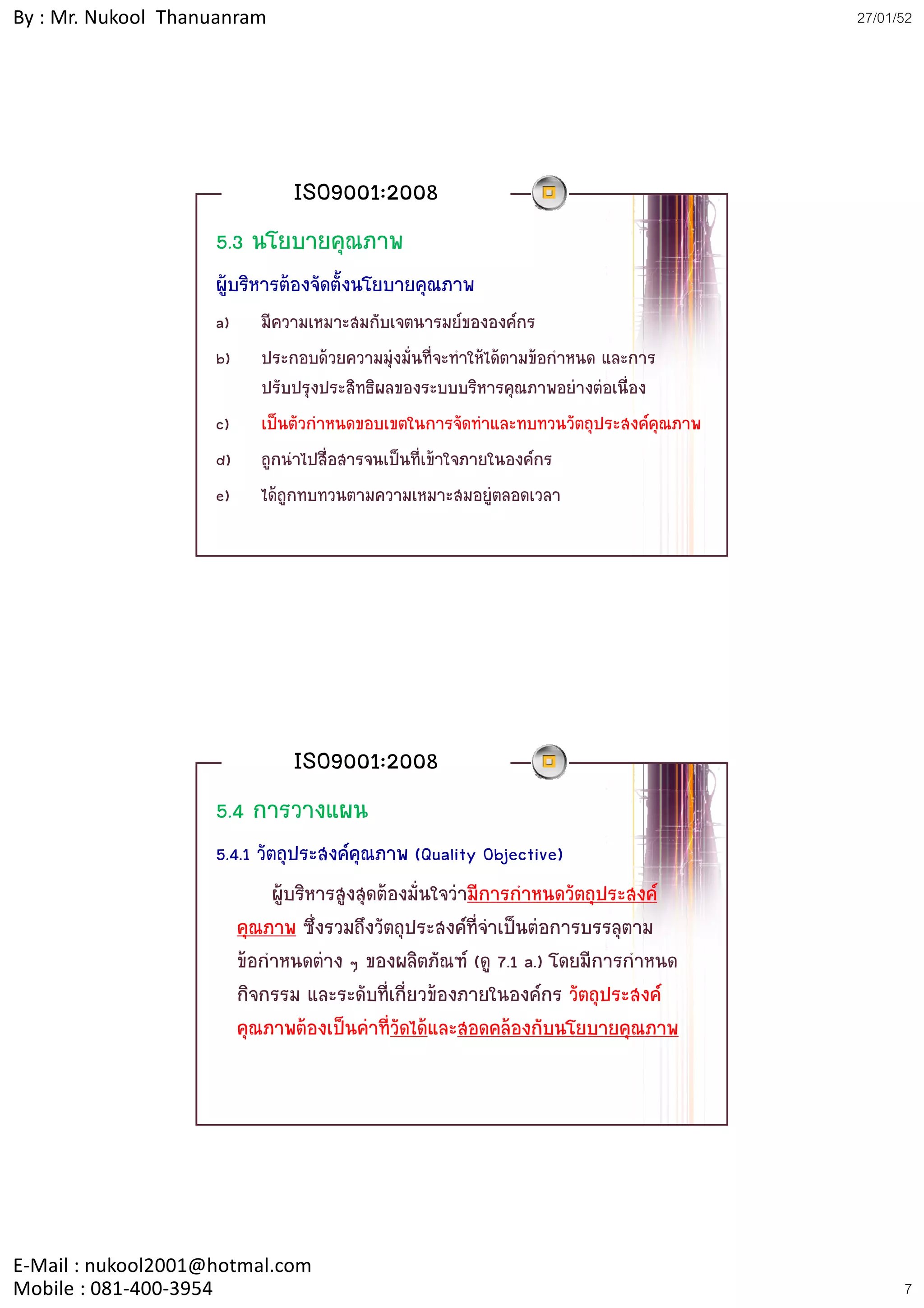 By : Mr. Nukool Thanuanram                                                          27/01/52




                              ISO9001:2008
                    5.3 นโยบายคุณภาพ
                    ผูบริหารตองจัดตั้งนโยบายคุณภาพ
                    a)   มีความเหมาะสมกับเจตนารมยขององคกร
                    b)   ประกอบดวยความมุงมันที่จะทําใหไดตามขอกาหนด และการ
                                            ่                     ํ
                         ปรับปรุงประสิทธิผลของระบบบริหารคุณภาพอยางตอเนื่อง
                    c)   เปนตัวกําหนดขอบเขตในการจัดทําและทบทวนวัตถุประสงคคุณภาพ
                    d)   ถูกนําไปสื่อสารจนเปนที่เขาใจภายในองคกร
                    e)   ไดถูกทบทวนตามความเหมาะสมอยูตลอดเวลา




                              ISO9001:2008
                    5.4 การวางแผน
                    5.4.1 วัตถุประสงคคุณภาพ (Quality Objective)
                             ผูบริหารสูงสุดตองมั่นใจวามีการกําหนดวัตถุประสงค
                       คุณภาพ ซึ่งรวมถึงวัตถุประสงคที่จําเปนตอการบรรลุตาม
                       ขอกําหนดตาง ๆ ของผลิตภัณฑ (ดู 7.1 a.) โดยมีการกาหนดํ
                       กิจกรรม และระดับที่เกี่ยวของภายในองคกร วัตถุประสงค
                       คุณภาพตองเปนคาที่วัดไดและสอดคลองกับนโยบายคุณภาพ




E‐Mail : nukool2001@hotmal.com
Mobile : 081‐400‐3954                                                                     7
 