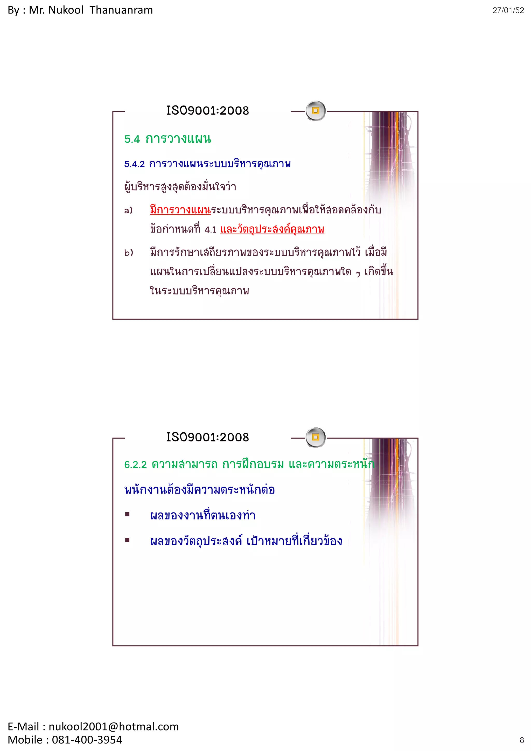 By : Mr. Nukool Thanuanram                                                    27/01/52




                             ISO9001:2008
                    5.4 การวางแผน
                    5.4.2 การวางแผนระบบบริหารคุณภาพ
                    ผูบริหารสูงสุดตองมั่นใจวา
                    a) มีการวางแผนระบบบริหารคุณภาพเพื่อใหสอดคลองกับ
                           ขอกําหนดที่ 4.1 และวัตถุประสงคคุณภาพ
                    b) มีการรักษาเสถียรภาพของระบบบริหารคณภาพไว เมื่อมี
                           มการรกษาเสถยรภาพของระบบบรหารคุณภาพไว เมอม
                           แผนในการเปลี่ยนแปลงระบบบริหารคุณภาพใด ๆ เกิดขึ้น
                           ในระบบบริหารคุณภาพ




                             ISO9001:2008
                    6.2.2 ความสามารถ การฝกอบรม และความตระหนัก
                    พนักงานตองมีความตระหนักตอ
                          ผลของงานที่ตนเองทํา
                          ผลของวัตถุประสงค เปาหมายที่เกี่ยวของ




E‐Mail : nukool2001@hotmal.com
Mobile : 081‐400‐3954                                                               8
 