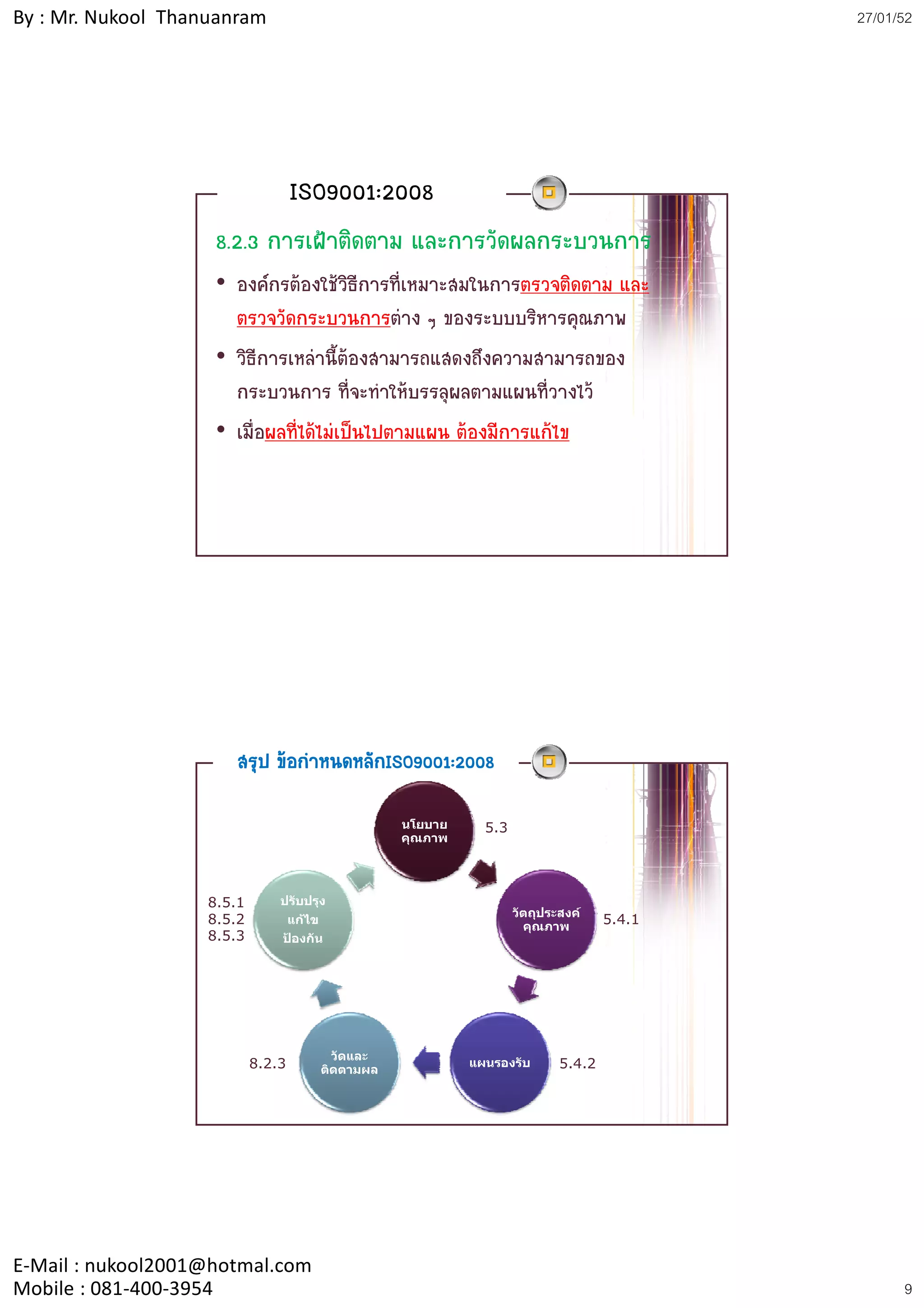 By : Mr. Nukool Thanuanram                                                                     27/01/52




                                   ISO9001:2008
                    8.2.3 การเฝาติดตาม และการวัดผลกระบวนการ
                    • องคกรตองใชวิธีการที่เหมาะสมในการตรวจติดตาม และ
                      ตรวจวัดกระบวนการตาง ๆ ของระบบบริหารคุณภาพ
                    • วิธีการเหลานี้ตองสามารถแสดงถึงความสามารถของ
                      กระบวนการ ที่จะทําใหบรรลุผลตามแผนที่วางไว
                    • เมื่อผลที่ไดไมเปนไปตามแผน ตองมีการแกไข




                      สรุป ขอกําหนดหลักISO9001:2008

                                                      นโยบาย     5.3
                                                      คุณภาพ




                   8.5.1       ปรับปรุง
                                                                       วัตถุประสงค
                   8.5.2           แกไข
                                                                         คุณภาพ
                                                                                       5.4.1
                   8.5.3       ปองกัน




                                             วัดและ
                           8.2.3           ติดตามผล
                                                               แผนรองรับ       5.4.2




E‐Mail : nukool2001@hotmal.com
Mobile : 081‐400‐3954                                                                                9
 