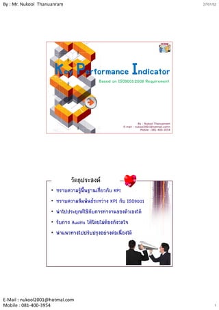 By : Mr. Nukool Thanuanram                                                                 27/01/52




                        Key Performance Indicator
                                           Based on ISO9001:2008 Requirement




                                                                 By : Nukool Thanuanram
                                                      E-mail : nukool2001@hotmail.comn
                                                                   Mobile : 081-400-3054




                              วัตถุประสงค
                    •   ทราบความรูพ้นฐานเกี่ยวกับ KPI
                                     ื
                    •   ทราบความสัมพันธระหวาง KPI กับ ISO9001
                    •   นําไปประยุกตใชกับการทํางานของตัวเองได
                    •   รับการ Audits ไดโดยไมตองกังวลใจ
                    •   นําแนวทางไปปรับปรุงอยางตอเนื่องได




E‐Mail : nukool2001@hotmal.com
Mobile : 081‐400‐3954                                                                            1
 
