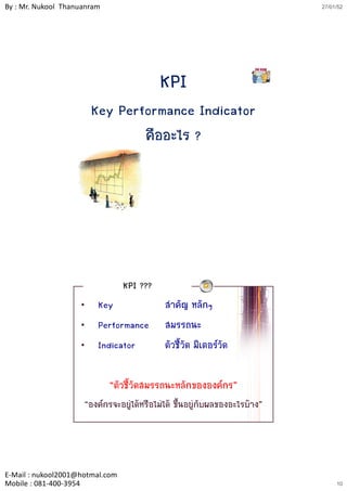 By : Mr. Nukool Thanuanram                                                  27/01/52




                                           KPI
                        Key Performance Indicator
                                คืออะไร ?




                                 KPI ???
                    •    Key                สาคัญ หลักๆ
                                              ํ
                    •    Performance        สมรรถนะ
                    •    Indicator          ตัวชี้วัด มิเตอรวัด

                             “ตัวชี้วัดสมรรถนะหลักขององคกร”
                     “องคกรจะอยูไดหรือไมได ขึ้นอยูกับผลของอะไรบาง”




E‐Mail : nukool2001@hotmal.com
Mobile : 081‐400‐3954                                                            10
 